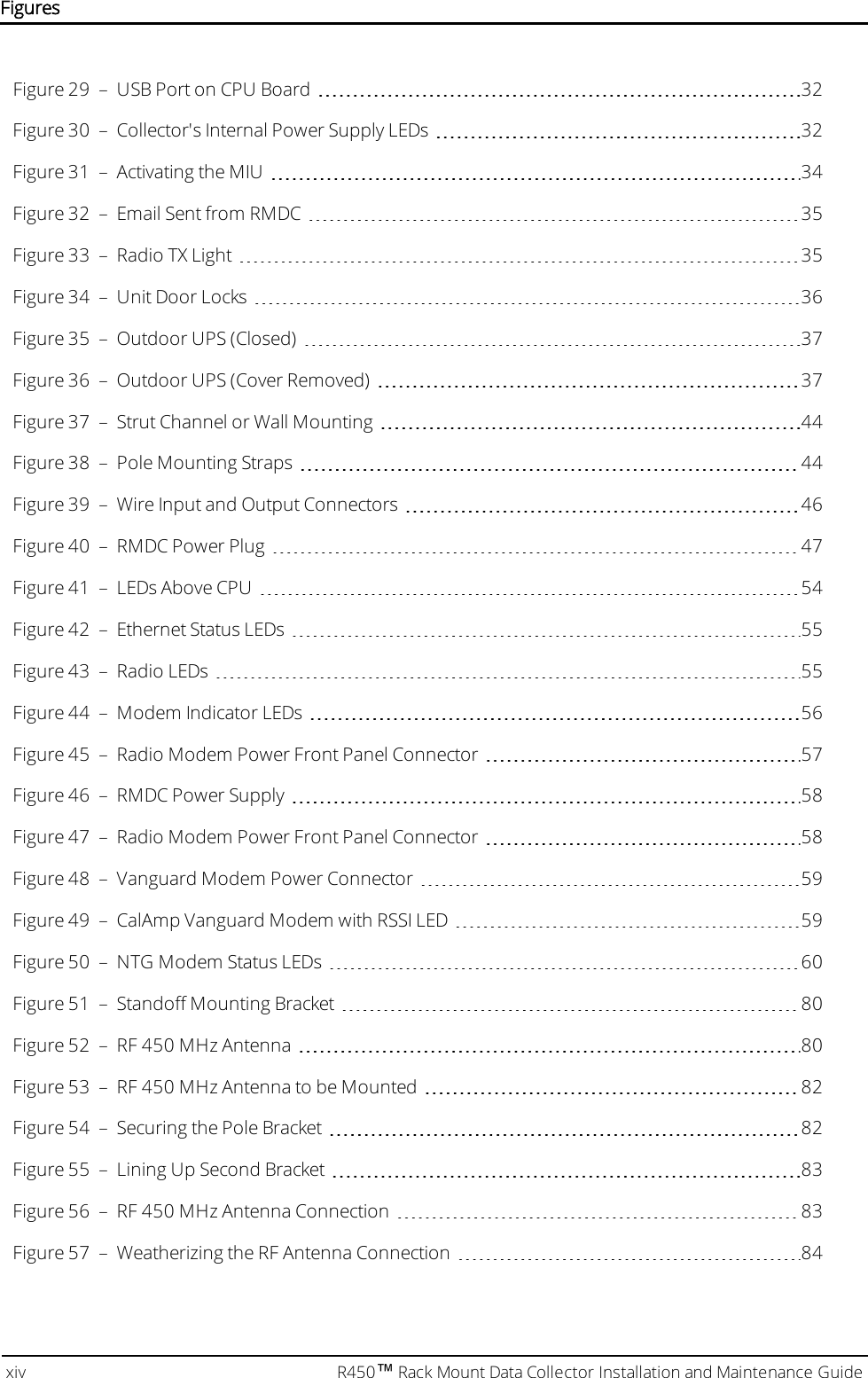 Figure 29 – USB Port on CPU Board 32Figure 30 – Collector&apos;s Internal Power Supply LEDs 32Figure 31 – Activating the MIU 34Figure 32 – Email Sent from RMDC 35Figure 33 – Radio TXLight 35Figure 34 – Unit Door Locks 36Figure 35 – Outdoor UPS (Closed) 37Figure 36 – Outdoor UPS (Cover Removed) 37Figure 37 – Strut Channel or Wall Mounting 44Figure 38 – Pole Mounting Straps 44Figure 39 – Wire Input and Output Connectors 46Figure 40 – RMDC Power Plug 47Figure 41 – LEDs Above CPU 54Figure 42 – Ethernet Status LEDs 55Figure 43 – Radio LEDs 55Figure 44 – Modem Indicator LEDs 56Figure 45 – Radio Modem Power Front Panel Connector 57Figure 46 – RMDC Power Supply 58Figure 47 – Radio Modem Power Front Panel Connector 58Figure 48 – Vanguard Modem Power Connector 59Figure 49 – CalAmp Vanguard Modem with RSSI LED 59Figure 50 – NTG Modem Status LEDs 60Figure 51 – Standoff Mounting Bracket 80Figure 52 – RF 450 MHz Antenna 80Figure 53 – RF 450 MHz Antenna to be Mounted 82Figure 54 – Securing the Pole Bracket 82Figure 55 – Lining Up Second Bracket 83Figure 56 – RF 450 MHz Antenna Connection 83Figure 57 – Weatherizing the RF Antenna Connection 84xiv R450™Rack Mount Data Collector Installation and Maintenance GuideFigures