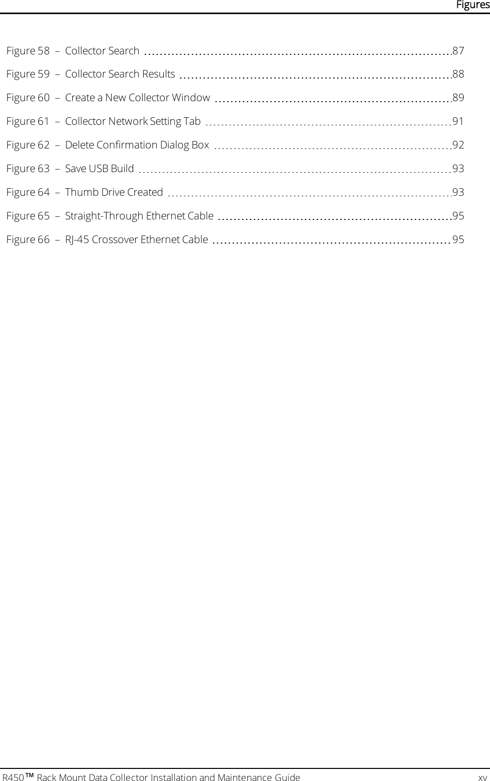 R450™Rack Mount Data Collector Installation and Maintenance Guide xvFigure 58 – Collector Search 87Figure 59 – Collector Search Results 88Figure 60 – Create a New Collector Window 89Figure 61 – Collector Network Setting Tab 91Figure 62 – Delete Confirmation Dialog Box 92Figure 63 – Save USB Build 93Figure 64 – Thumb Drive Created 93Figure 65 – Straight-Through Ethernet Cable 95Figure 66 – RJ-45 Crossover Ethernet Cable 95Figures
