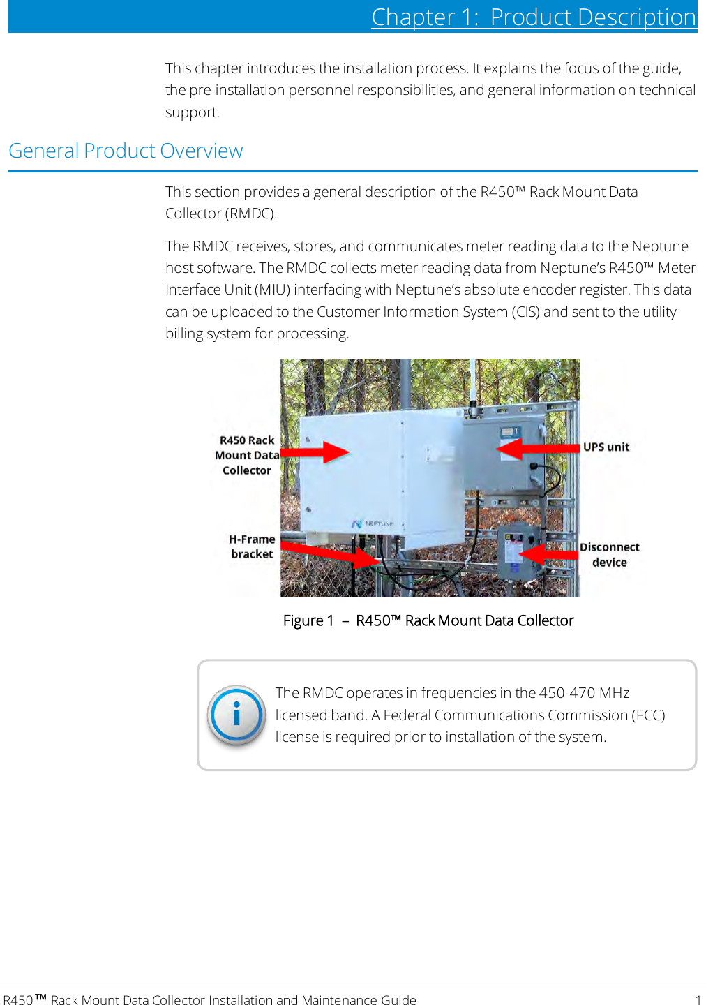 R450™Rack Mount Data Collector Installation and Maintenance Guide 1Chapter 1: Product DescriptionThis chapter introduces the installation process. It explains the focus of the guide,the pre-installation personnel responsibilities, and general information on technicalsupport.General Product OverviewThis section provides a general description of the R450™ Rack Mount DataCollector (RMDC).The RMDC receives, stores, and communicates meter reading data to the Neptunehost software. The RMDC collects meter reading data from Neptune’s R450™ MeterInterface Unit (MIU) interfacing with Neptune’s absolute encoder register. This datacan be uploaded to the Customer Information System (CIS) and sent to the utilitybilling system for processing.Figure 1 – R450™ Rack Mount Data CollectorThe RMDC operates in frequencies in the 450-470 MHzlicensed band. A Federal Communications Commission (FCC)license is required prior to installation of the system.