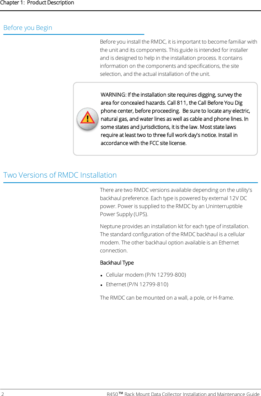 Before you BeginBefore you install the RMDC, it is important to become familiar withthe unit and its components. This guide is intended for installerand is designed to help in the installation process. It containsinformation on the components and specifications, the siteselection, and the actual installation of the unit.WARNING: If the installation site requires digging, survey thearea for concealed hazards. Call 811, the Call Before You Digphone center, before proceeding. Be sure to locate any electric,natural gas, and water lines as well as cable and phone lines. Insome states and jurisdictions, it is the law. Most state lawsrequire at least two to three full work day&apos;s notice. Install inaccordance with the FCC site license.Two Versions of RMDC InstallationThere are two RMDC versions available depending on the utility&apos;sbackhaul preference. Each type is powered by external 12V DCpower. Power is supplied to the RMDC by an UninterruptiblePower Supply (UPS).Neptune provides an installation kit for each type of installation.The standard configuration of the RMDC backhaul is a cellularmodem. The other backhaul option available is an Ethernetconnection.Backhaul TypelCellular modem (P/N 12799-800)lEthernet (P/N 12799-810)The RMDC can be mounted on a wall, a pole, or H-frame.2 R450™Rack Mount Data Collector Installation and Maintenance GuideChapter 1: Product Description