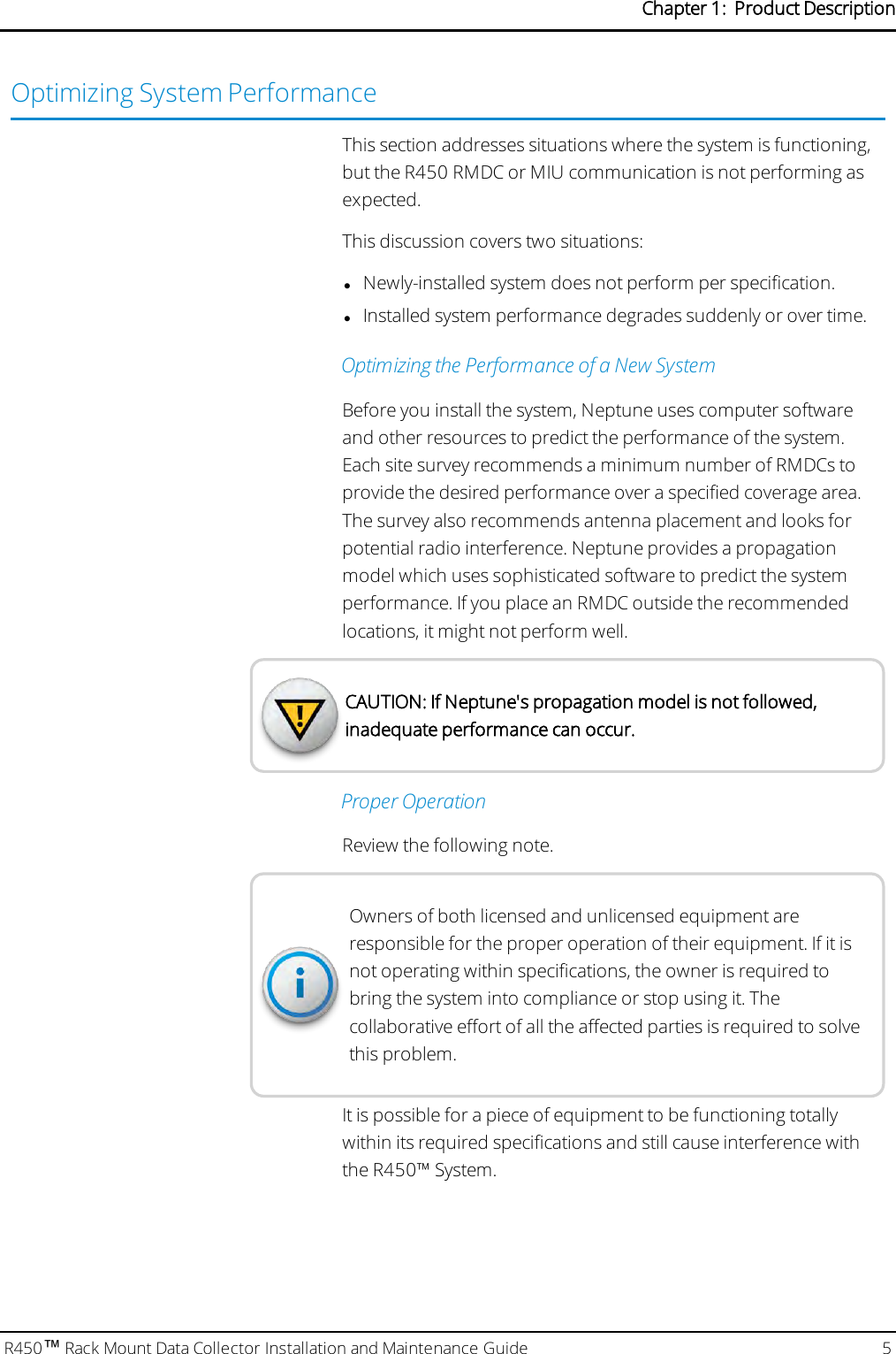 Optimizing System PerformanceThis section addresses situations where the system is functioning,but the R450 RMDC or MIU communication is not performing asexpected.This discussion covers two situations:lNewly-installed system does not perform per specification.lInstalled system performance degrades suddenly or over time.Optimizing the Performance of a New SystemBefore you install the system, Neptune uses computer softwareand other resources to predict the performance of the system.Each site survey recommends a minimum number of RMDCs toprovide the desired performance over a specified coverage area.The survey also recommends antenna placement and looks forpotential radio interference. Neptune provides a propagationmodel which uses sophisticated software to predict the systemperformance. If you place an RMDC outside the recommendedlocations, it might not perform well.CAUTION: If Neptune&apos;s propagation model is not followed,inadequate performance can occur.Proper OperationReview the following note.Owners of both licensed and unlicensed equipment areresponsible for the proper operation of their equipment. If it isnot operating within specifications, the owner is required tobring the system into compliance or stop using it. Thecollaborative effort of all the affected parties is required to solvethis problem.It is possible for a piece of equipment to be functioning totallywithin its required specifications and still cause interference withthe R450™ System.R450™Rack Mount Data Collector Installation and Maintenance Guide 5Chapter 1: Product Description