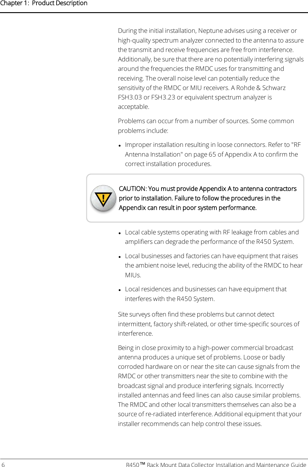 During the initial installation, Neptune advises using a receiver orhigh-quality spectrum analyzer connected to the antenna to assurethe transmit and receive frequencies are free from interference.Additionally, be sure that there are no potentially interfering signalsaround the frequencies the RMDC uses for transmitting andreceiving. The overall noise level can potentially reduce thesensitivity of the RMDC or MIU receivers. A Rohde &amp; SchwarzFSH3.03 or FSH3.23 or equivalent spectrum analyzer isacceptable.Problems can occur from a number of sources. Some commonproblems include:lImproper installation resulting in loose connectors. Refer to &quot;RFAntenna Installation&quot; on page65 of Appendix A to confirm thecorrect installation procedures.CAUTION: You must provide Appendix A to antenna contractorsprior to installation. Failure to follow the procedures in theAppendix can result in poor system performance.lLocal cable systems operating with RF leakage from cables andamplifiers can degrade the performance of the R450 System.lLocal businesses and factories can have equipment that raisesthe ambient noise level, reducing the ability of the RMDC to hearMIUs.lLocal residences and businesses can have equipment thatinterferes with the R450 System.Site surveys often find these problems but cannot detectintermittent, factory shift-related, or other time-specific sources ofinterference.Being in close proximity to a high-power commercial broadcastantenna produces a unique set of problems. Loose or badlycorroded hardware on or near the site can cause signals from theRMDC or other transmitters near the site to combine with thebroadcast signal and produce interfering signals. Incorrectlyinstalled antennas and feed lines can also cause similar problems.The RMDC and other local transmitters themselves can also be asource of re-radiated interference. Additional equipment that yourinstaller recommends can help control these issues.6 R450™Rack Mount Data Collector Installation and Maintenance GuideChapter 1: Product Description