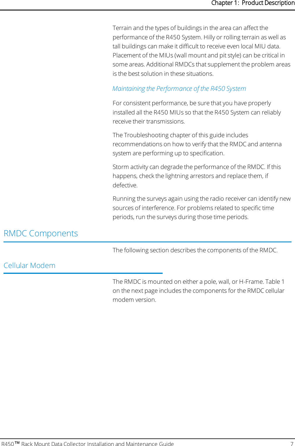 Terrain and the types of buildings in the area can affect theperformance of the R450 System. Hilly or rolling terrain as well astall buildings can make it difficult to receive even local MIU data.Placement of the MIUs (wall mount and pit style) can be critical insome areas. Additional RMDCs that supplement the problem areasis the best solution in these situations.Maintaining the Performance of the R450 SystemFor consistent performance, be sure that you have properlyinstalled all the R450 MIUs so that the R450 System can reliablyreceive their transmissions.The Troubleshooting chapter of this guide includesrecommendations on how to verify that the RMDC and antennasystem are performing up to specification.Storm activity can degrade the performance of the RMDC. If thishappens, check the lightning arrestors and replace them, ifdefective.Running the surveys again using the radio receiver can identify newsources of interference. For problems related to specific timeperiods, run the surveys during those time periods.RMDC ComponentsThe following section describes the components of the RMDC.Cellular ModemThe RMDC is mounted on either a pole, wall, or H-Frame. Table 1on the next page includes the components for the RMDC cellularmodem version.R450™Rack Mount Data Collector Installation and Maintenance Guide 7Chapter 1: Product Description