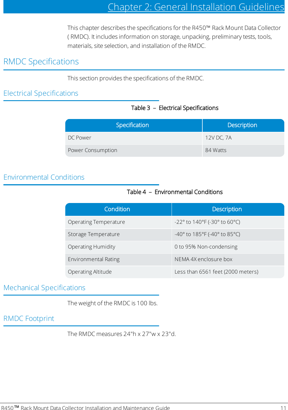R450™Rack Mount Data Collector Installation and Maintenance Guide 11Chapter 2: General Installation GuidelinesThis chapter describes the specifications for the R450™ Rack Mount Data Collector( RMDC). It includes information on storage, unpacking, preliminary tests, tools,materials, site selection, and installation of the RMDC.RMDC SpecificationsThis section provides the specifications of the RMDC.Electrical SpecificationsSpecification DescriptionDCPower 12V DC, 7APower Consumption 84 WattsTable 3 – Electrical SpecificationsEnvironmental ConditionsCondition DescriptionOperating Temperature -22° to 140°F (-30° to 60°C)Storage Temperature -40° to 185°F (-40° to 85°C)Operating Humidity 0 to 95% Non-condensingEnvironmental Rating NEMA 4X enclosure boxOperating Altitude Less than 6561 feet (2000 meters)Table 4 – Environmental ConditionsMechanical SpecificationsThe weight of the RMDC is 100 lbs.RMDCFootprintThe RMDC measures 24&quot;h x 27&quot;w x 23&quot;d.