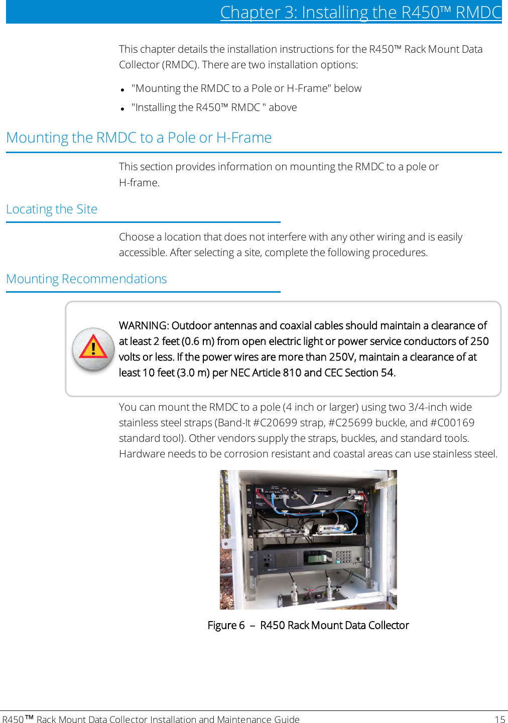 R450™Rack Mount Data Collector Installation and Maintenance Guide 15Chapter 3: Installing theR450™RMDCThis chapter details the installation instructions for the R450™ Rack Mount DataCollector (RMDC). There are two installation options:l&quot;Mounting the RMDC to a Pole or H-Frame&quot; belowl&quot;Installing theR450™RMDC &quot; aboveMounting the RMDC to a Pole or H-FrameThis section provides information on mounting the RMDC to a pole orH-frame.Locating the SiteChoose a location that does not interfere with any other wiring and is easilyaccessible. After selecting a site, complete the following procedures.Mounting RecommendationsWARNING: Outdoor antennas and coaxial cables should maintain a clearance ofat least 2 feet (0.6 m) from open electric light or power service conductors of 250volts or less. If the power wires are more than 250V, maintain a clearance of atleast 10 feet (3.0 m) per NEC Article 810 and CEC Section 54.You can mount the RMDC to a pole (4 inch or larger) using two 3/4-inch widestainless steel straps (Band-It #C20699 strap, #C25699 buckle, and #C00169standard tool). Other vendors supply the straps, buckles, and standard tools.Hardware needs to be corrosion resistant and coastal areas can use stainless steel.Figure 6 – R450 Rack Mount Data Collector