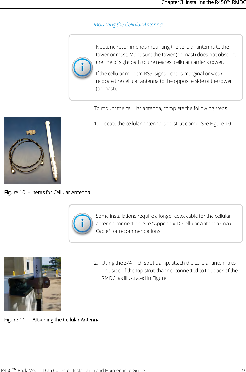 Mounting the Cellular AntennaNeptune recommends mounting the cellular antenna to thetower or mast. Make sure the tower (or mast) does not obscurethe line of sight path to the nearest cellular carrier&apos;s tower.If the cellular modem RSSI signal level is marginal or weak,relocate the cellular antenna to the opposite side of the tower(or mast).To mount the cellular antenna, complete the following steps.1. Locate the cellular antenna, and strut clamp. See Figure 10.Figure 10 – Items for Cellular AntennaSome installations require a longer coax cable for the cellularantenna connection. See &quot;Appendix D: Cellular Antenna CoaxCable&quot; for recommendations.2. Using the 3/4-inch strut clamp, attach the cellular antenna toone side of the top strut channel connected to the back of theRMDC, as illustrated in Figure 11.Figure 11 – Attaching the Cellular AntennaR450™Rack Mount Data Collector Installation and Maintenance Guide 19Chapter 3: Installing theR450™RMDC