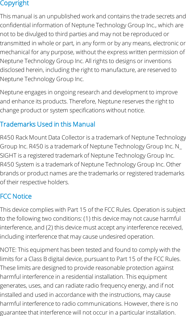 CopyrightThis manual is an unpublished work and contains the trade secrets andconfidential information of Neptune Technology Group Inc., which arenot to be divulged to third parties and may not be reproduced ortransmitted in whole or part, in any form or by any means, electronic ormechanical for any purpose, without the express written permission ofNeptune Technology Group Inc. All rights to designs or inventionsdisclosed herein, including the right to manufacture, are reserved toNeptune Technology Group Inc.Neptune engages in ongoing research and development to improveand enhance its products. Therefore, Neptune reserves the right tochange product or system specifications without notice.Trademarks Used in this ManualR450 Rack Mount Data Collector is a trademark of Neptune TechnologyGroup Inc. R450 is a trademark of Neptune Technology Group Inc. N_SIGHT is a registered trademark of Neptune Technology Group Inc.R450 System is a trademark of Neptune Technology Group Inc. Otherbrands or product names are the trademarks or registered trademarksof their respective holders.FCCNoticeThis device complies with Part 15 of the FCC Rules. Operation is subjectto the following two conditions: (1) this device may not cause harmfulinterference, and (2) this device must accept any interference received,including interference that may cause undesired operation.NOTE: This equipment has been tested and found to comply with thelimits for a Class B digital device, pursuant to Part 15 of the FCC Rules.These limits are designed to provide reasonable protection againstharmful interference in a residential installation. This equipmentgenerates, uses, and can radiate radio frequency energy, and if notinstalled and used in accordance with the instructions, may causeharmful interference to radio communications. However, there is noguarantee that interference will not occur in a particular installation.