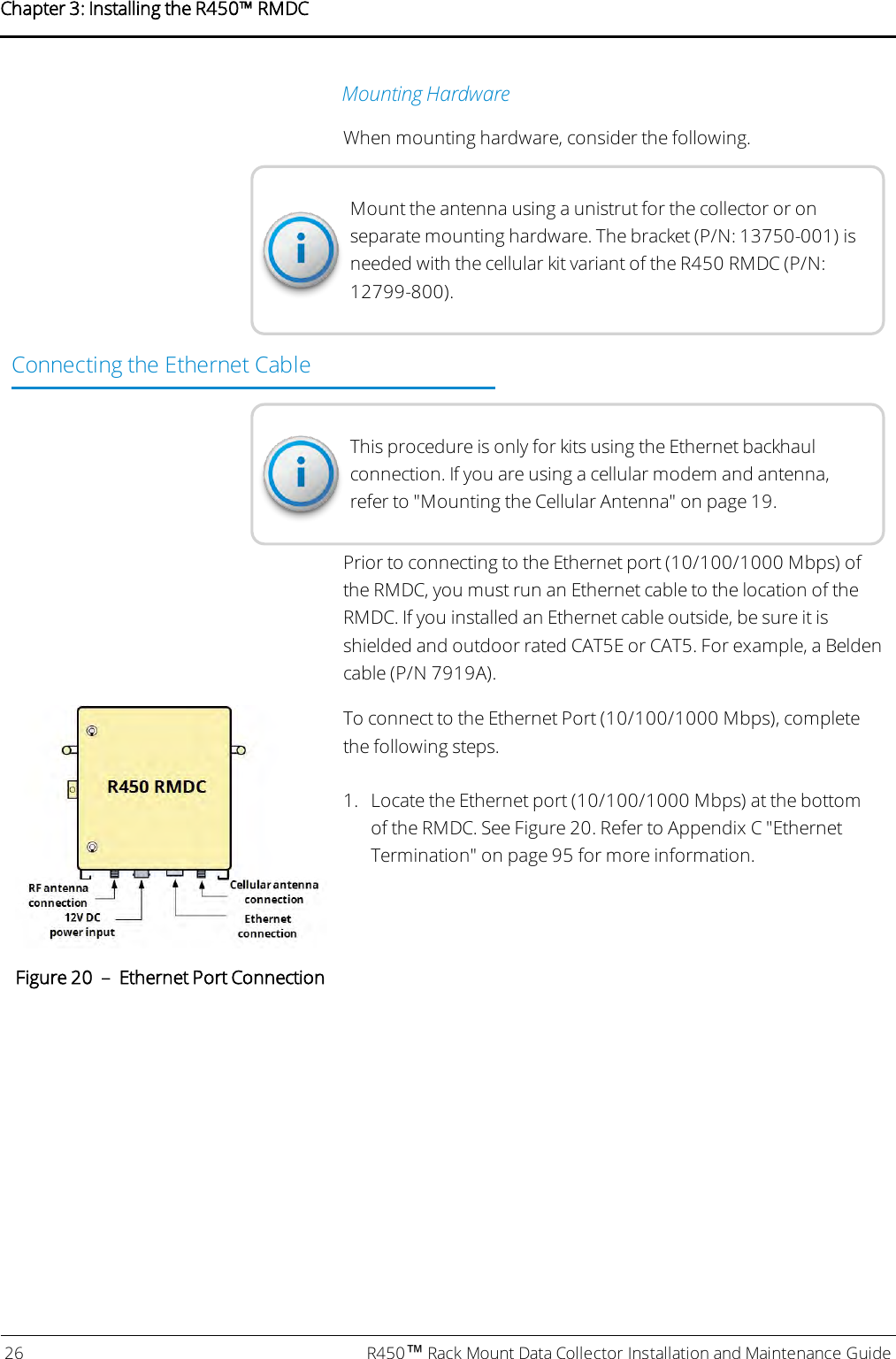 Mounting HardwareWhen mounting hardware, consider the following.Mount the antenna using a unistrut for the collector or onseparate mounting hardware. The bracket (P/N: 13750-001) isneeded with the cellular kit variant of the R450 RMDC (P/N:12799-800).Connecting the Ethernet CableThis procedure is only for kits using the Ethernet backhaulconnection. If you are using a cellular modem and antenna,refer to &quot;Mounting the Cellular Antenna&quot; on page19.Prior to connecting to the Ethernet port (10/100/1000 Mbps) ofthe RMDC, you must run an Ethernet cable to the location of theRMDC. If you installed an Ethernet cable outside, be sure it isshielded and outdoor rated CAT5E or CAT5. For example, a Beldencable (P/N 7919A).To connect to the Ethernet Port (10/100/1000 Mbps), completethe following steps.1. Locate the Ethernet port (10/100/1000 Mbps) at the bottomof the RMDC. See Figure 20. Refer to Appendix C &quot;EthernetTermination&quot; on page95for more information.Figure 20 – Ethernet Port Connection26 R450™Rack Mount Data Collector Installation and Maintenance GuideChapter 3: Installing theR450™RMDC