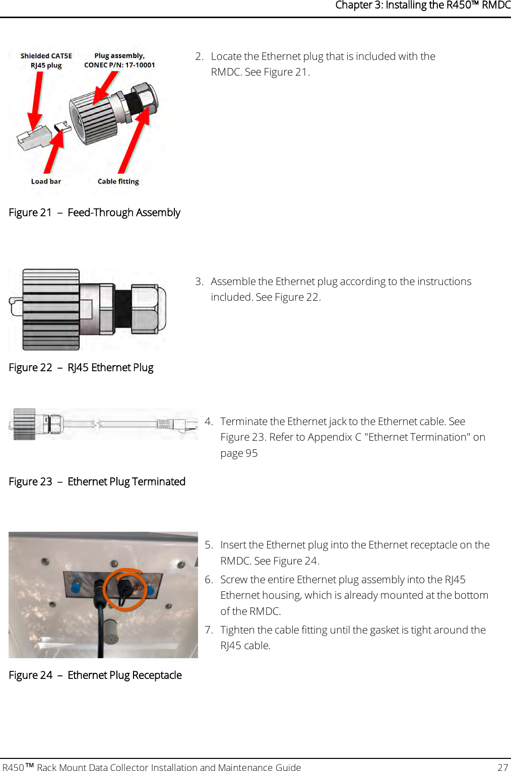 2. Locate the Ethernet plug that is included with theRMDC. See Figure 21.Figure 21 – Feed-Through Assembly3. Assemble the Ethernet plug according to the instructionsincluded. See Figure 22.Figure 22 – RJ45 Ethernet Plug4. Terminate the Ethernet jack to the Ethernet cable. SeeFigure 23. Refer to Appendix C &quot;Ethernet Termination&quot; onpage95Figure 23 – Ethernet Plug Terminated5. Insert the Ethernet plug into the Ethernet receptacle on theRMDC. See Figure 24.6. Screw the entire Ethernet plug assembly into the RJ45Ethernet housing, which is already mounted at the bottomof the RMDC.7. Tighten the cable fitting until the gasket is tight around theRJ45 cable.Figure 24 – Ethernet Plug ReceptacleR450™Rack Mount Data Collector Installation and Maintenance Guide 27Chapter 3: Installing theR450™RMDC