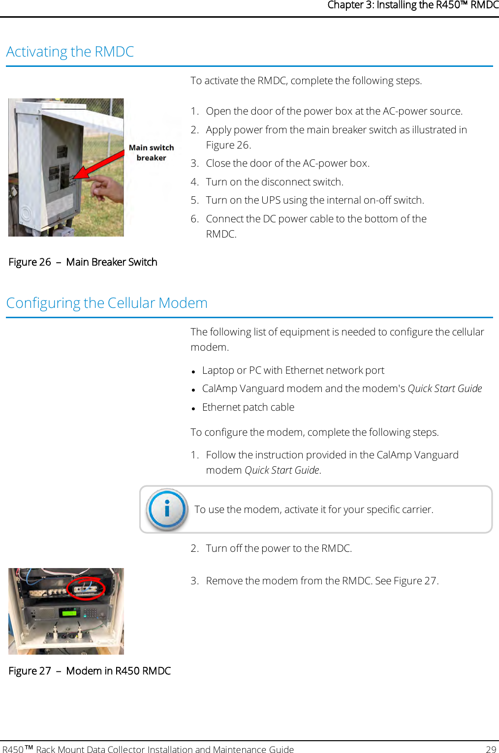 Activating the RMDCTo activate the RMDC, complete the following steps.1. Open the door of the power box at the AC-power source.2. Apply power from the main breaker switch as illustrated inFigure 26.3. Close the door of the AC-power box.4. Turn on the disconnect switch.5. Turn on the UPS using the internal on-off switch.6. Connect the DC power cable to the bottom of theRMDC.Figure 26 – Main Breaker SwitchConfiguring the Cellular ModemThe following list of equipment is needed to configure the cellularmodem.lLaptop or PC with Ethernet network portlCalAmp Vanguard modem and the modem&apos;s Quick Start GuidelEthernet patch cableTo configure the modem, complete the following steps.1. Follow the instruction provided in the CalAmp Vanguardmodem Quick Start Guide.To use the modem, activate it for your specific carrier.2. Turn off the power to the RMDC.3. Remove the modem from the RMDC. See Figure 27.Figure 27 – Modem in R450 RMDCR450™Rack Mount Data Collector Installation and Maintenance Guide 29Chapter 3: Installing theR450™RMDC