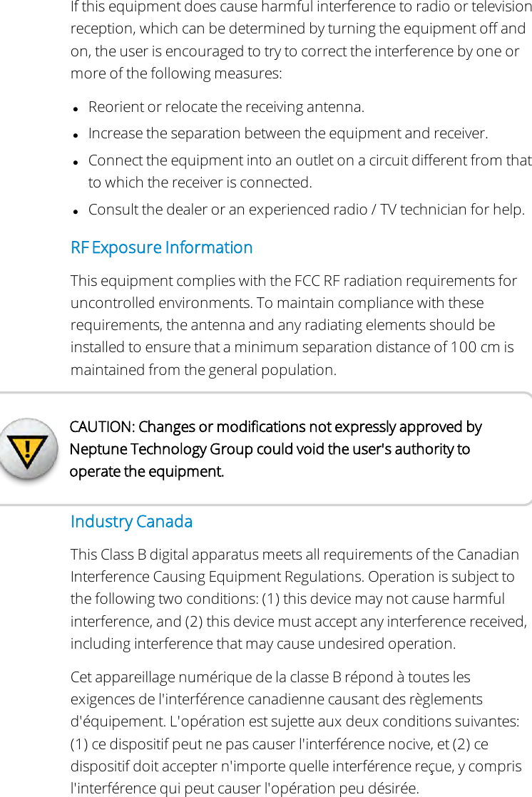 If this equipment does cause harmful interference to radio or televisionreception, which can be determined by turning the equipment off andon, the user is encouraged to try to correct the interference by one ormore of the following measures:lReorient or relocate the receiving antenna.lIncrease the separation between the equipment and receiver.lConnect the equipment into an outlet on a circuit different from thatto which the receiver is connected.lConsult the dealer or an experienced radio / TV technician for help.RF Exposure InformationThis equipment complies with the FCC RF radiation requirements foruncontrolled environments. To maintain compliance with theserequirements, the antenna and any radiating elements should beinstalled to ensure that a minimum separation distance of 100 cm ismaintained from the general population.CAUTION: Changes or modifications not expressly approved byNeptune Technology Group could void the user&apos;s authority tooperate the equipment.Industry CanadaThis Class B digital apparatus meets all requirements of the CanadianInterference Causing Equipment Regulations. Operation is subject tothe following two conditions: (1) this device may not cause harmfulinterference, and (2) this device must accept any interference received,including interference that may cause undesired operation.Cet appareillage numérique de la classe B répond à toutes lesexigences de l&apos;interférence canadienne causant des règlementsd&apos;équipement. L&apos;opération est sujette aux deux conditions suivantes:(1) ce dispositif peut ne pas causer l&apos;interférence nocive, et (2) cedispositif doit accepter n&apos;importe quelle interférence reçue, y comprisl&apos;interférence qui peut causer l&apos;opération peu désirée.