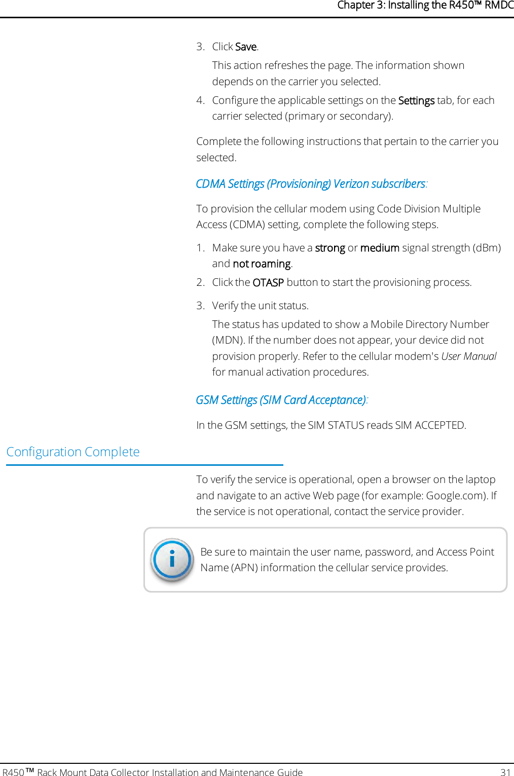 3. Click Save.This action refreshes the page. The information showndepends on the carrier you selected.4. Configure the applicable settings on the Settings tab, for eachcarrier selected (primary or secondary).Complete the following instructions that pertain to the carrier youselected.CDMA Settings (Provisioning) Verizon subscribers:To provision the cellular modem using Code Division MultipleAccess (CDMA) setting, complete the following steps.1. Make sure you have a strong or medium signal strength (dBm)and not roaming.2. Click the OTASP button to start the provisioning process.3. Verify the unit status.The status has updated to show a Mobile Directory Number(MDN). If the number does not appear, your device did notprovision properly. Refer to the cellular modem&apos;s User Manualfor manual activation procedures.GSM Settings (SIMCard Acceptance):In the GSM settings, the SIMSTATUS reads SIMACCEPTED.Configuration CompleteTo verify the service is operational, open a browser on the laptopand navigate to an active Web page (for example: Google.com). Ifthe service is not operational, contact the service provider.Be sure to maintain the user name, password, and Access PointName (APN) information the cellular service provides.R450™Rack Mount Data Collector Installation and Maintenance Guide 31Chapter 3: Installing theR450™RMDC