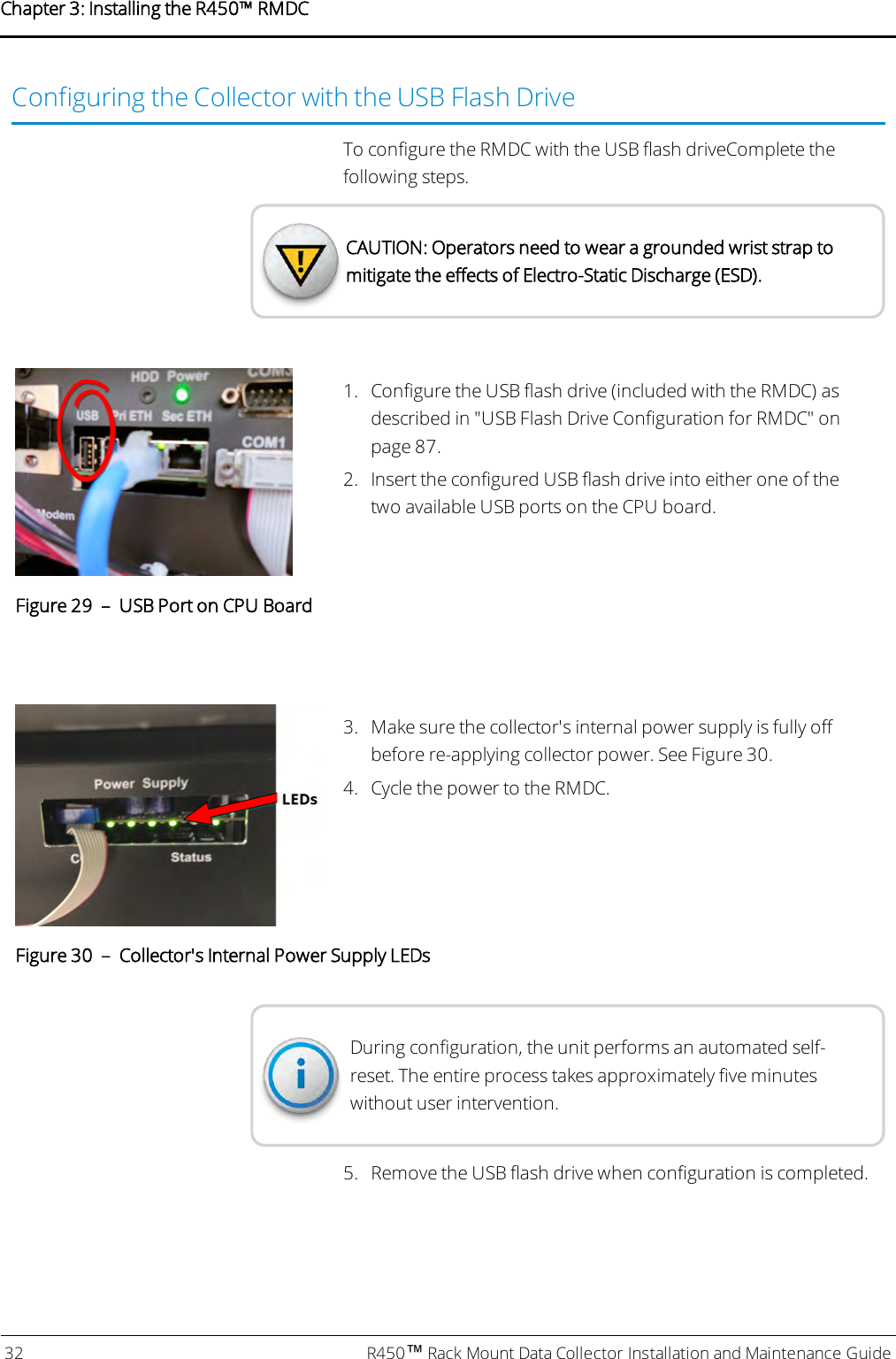 Configuring the Collector with the USB Flash DriveTo configure the RMDC with the USB flash driveComplete thefollowing steps.CAUTION: Operators need to wear a grounded wrist strap tomitigate the effects of Electro-Static Discharge (ESD).1. Configure the USB flash drive (included with the RMDC) asdescribed in &quot;USB Flash Drive Configuration for RMDC&quot; onpage87.2. Insert the configured USB flash drive into either one of thetwo available USB ports on the CPU board.Figure 29 – USB Port on CPU Board3. Make sure the collector&apos;s internal power supply is fully offbefore re-applying collector power. See Figure 30.4. Cycle the power to the RMDC.Figure 30 – Collector&apos;s Internal Power Supply LEDsDuring configuration, the unit performs an automated self-reset. The entire process takes approximately five minuteswithout user intervention.5. Remove the USB flash drive when configuration is completed.32 R450™Rack Mount Data Collector Installation and Maintenance GuideChapter 3: Installing theR450™RMDC