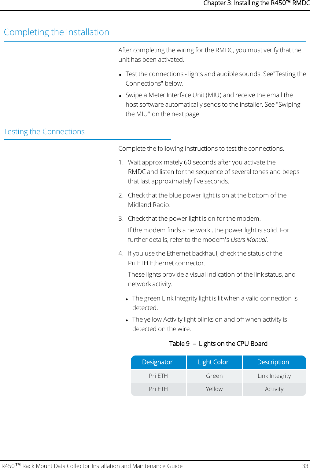 Completing the InstallationAfter completing the wiring for the RMDC, you must verify that theunit has been activated.lTest the connections - lights and audible sounds. See&quot;Testing theConnections&quot; below.lSwipe a Meter Interface Unit (MIU) and receive the email thehost software automatically sends to the installer. See &quot;Swipingthe MIU&quot; on the next page.Testing the ConnectionsComplete the following instructions to test the connections.1. Wait approximately 60 seconds after you activate theRMDC and listen for the sequence of several tones and beepsthat last approximately five seconds.2. Check that the blue power light is on at the bottom of theMidland Radio.3. Check that the power light is on for the modem.If the modem finds a network , the power light is solid. Forfurther details, refer to the modem&apos;s Users Manual.4. If you use the Ethernet backhaul, check the status of thePri ETH Ethernet connector.These lights provide a visual indication of the link status, andnetwork activity.lThe green Link Integrity light is lit when a valid connection isdetected.lThe yellow Activity light blinks on and off when activity isdetected on the wire.Designator Light Color DescriptionPri ETH Green Link IntegrityPri ETH Yellow ActivityTable 9 – Lights on the CPU BoardR450™Rack Mount Data Collector Installation and Maintenance Guide 33Chapter 3: Installing theR450™RMDC