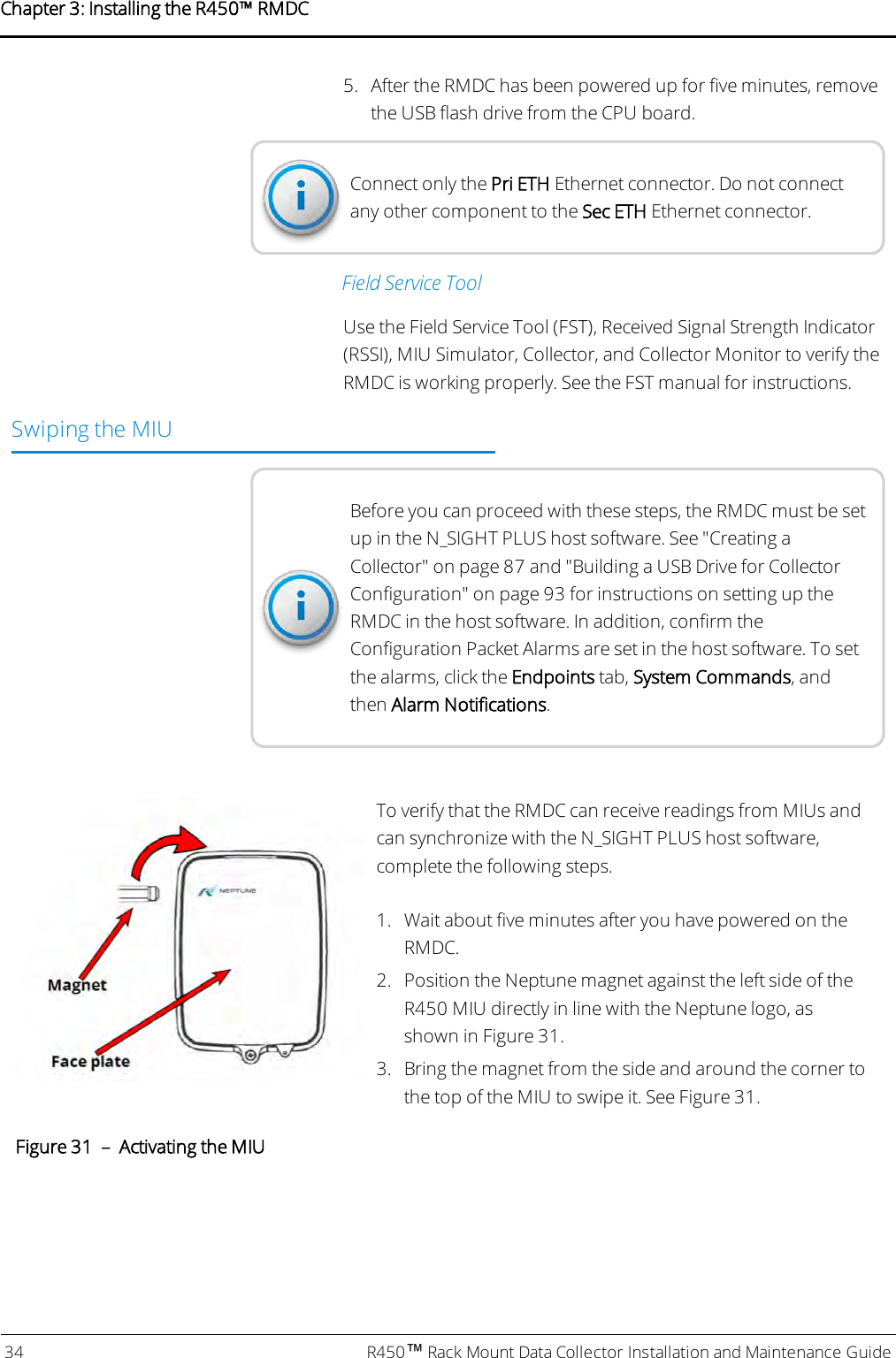 5. After the RMDC has been powered up for five minutes, removethe USB flash drive from the CPU board.Connect only the Pri ETH Ethernet connector. Do not connectany other component to the Sec ETH Ethernet connector.Field Service ToolUse the Field Service Tool (FST), Received Signal Strength Indicator(RSSI), MIU Simulator,Collector, and Collector Monitor to verify theRMDC is working properly. See the FST manual for instructions.Swiping the MIUBefore you can proceed with these steps, the RMDC must be setup in the N_SIGHT PLUS host software. See &quot;Creating aCollector&quot; on page87 and &quot;Building a USB Drive for CollectorConfiguration&quot; on page93 for instructions on setting up theRMDC in the host software. In addition, confirm theConfiguration Packet Alarms are set in the host software. To setthe alarms, click the Endpoints tab, System Commands, andthen Alarm Notifications.To verify that the RMDC can receive readings from MIUs andcan synchronize with the N_SIGHT PLUS host software,complete the following steps.1. Wait about five minutes after you have powered on theRMDC.2. Position the Neptune magnet against the left side of theR450 MIU directly in line with the Neptune logo, asshown in Figure 31.3. Bring the magnet from the side and around the corner tothe top of the MIU to swipe it. See Figure 31.Figure 31 – Activating the MIU34 R450™Rack Mount Data Collector Installation and Maintenance GuideChapter 3: Installing theR450™RMDC