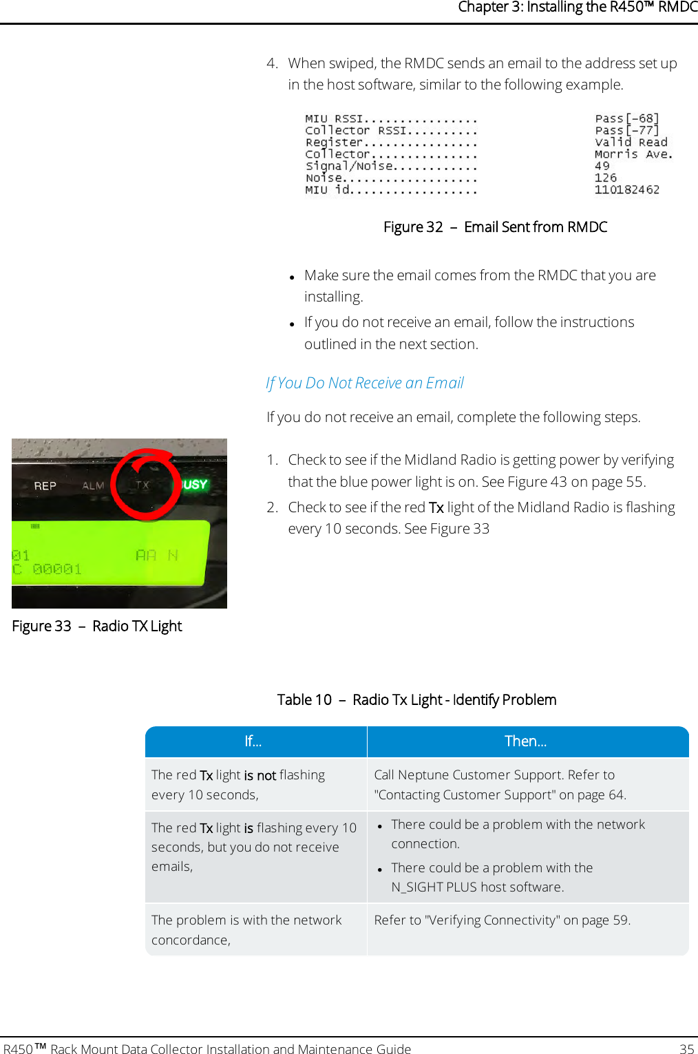 4. When swiped, the RMDC sends an email to the address set upin the host software, similar to the following example.Figure 32 – Email Sent from RMDClMake sure the email comes from the RMDC that you areinstalling.lIf you do not receive an email, follow the instructionsoutlined in the next section.If You Do Not Receive an EmailIf you do not receive an email, complete the following steps.Figure 33 – Radio TXLight1. Check to see if the Midland Radio is getting power by verifyingthat the blue power light is on. See Figure 43 on page 55.2. Check to see if the red Tx light of the Midland Radio is flashingevery 10 seconds. See Figure 33If... Then...The red Tx light is not flashingevery 10 seconds,Call Neptune Customer Support. Refer to&quot;Contacting Customer Support&quot; on page64.The red Tx light is flashing every 10seconds, but you do not receiveemails,lThere could be a problem with the networkconnection.lThere could be a problem with theN_SIGHT PLUS host software.The problem is with the networkconcordance,Refer to &quot;Verifying Connectivity&quot; on page59.Table 10 – Radio Tx Light - Identify ProblemR450™Rack Mount Data Collector Installation and Maintenance Guide 35Chapter 3: Installing theR450™RMDC