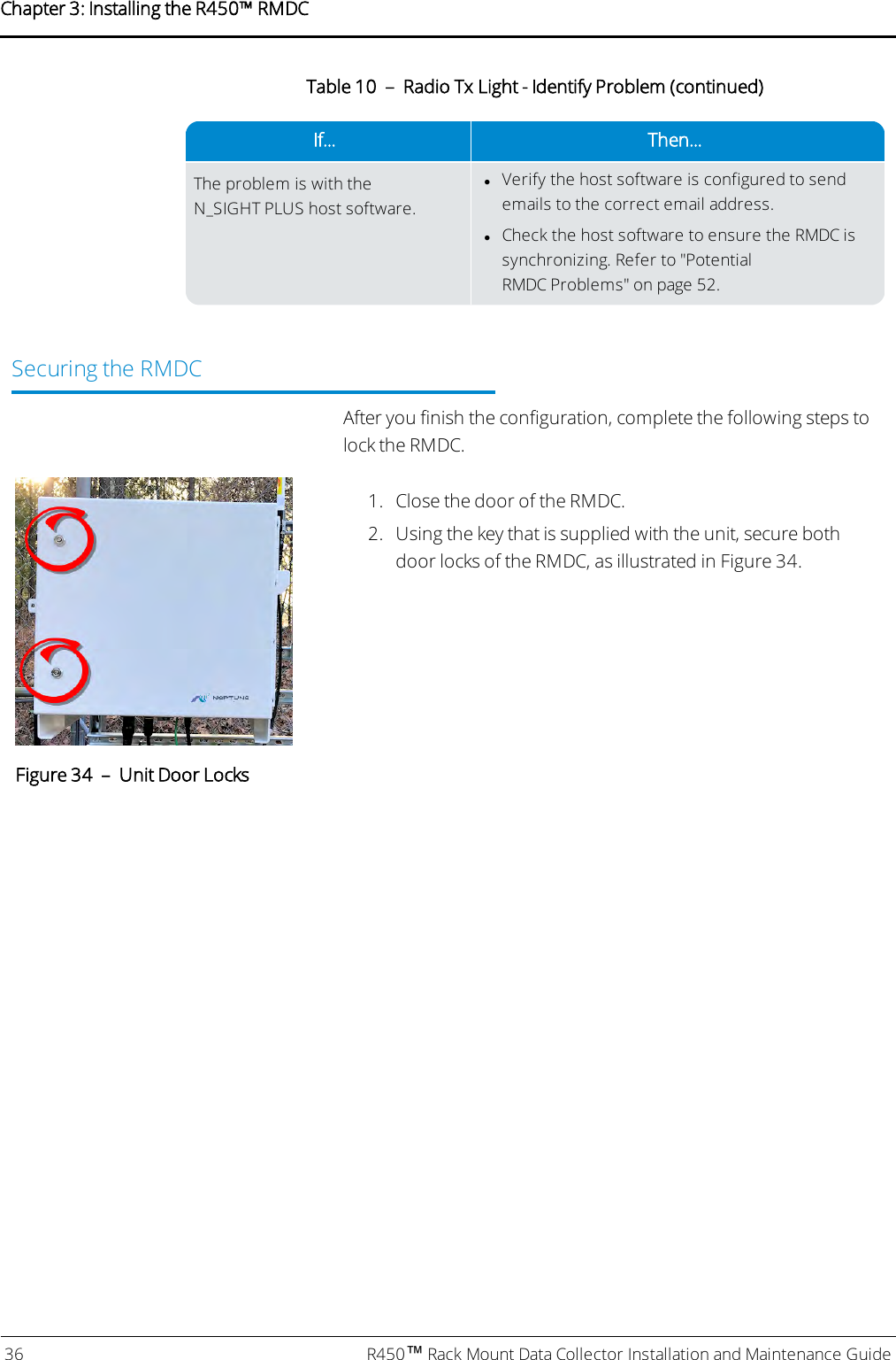 If... Then...The problem is with theN_SIGHT PLUS host software.lVerify the host software is configured to sendemails to the correct email address.lCheck the host software to ensure the RMDC issynchronizing. Refer to &quot;PotentialRMDCProblems&quot; on page52.Table 10 – Radio Tx Light - Identify Problem (continued)Securing the RMDCAfter you finish the configuration, complete the following steps tolock the RMDC.1. Close the door of the RMDC.2. Using the key that is supplied with the unit, secure bothdoor locks of the RMDC, as illustrated in Figure 34.Figure 34 – Unit Door Locks36 R450™Rack Mount Data Collector Installation and Maintenance GuideChapter 3: Installing theR450™RMDC