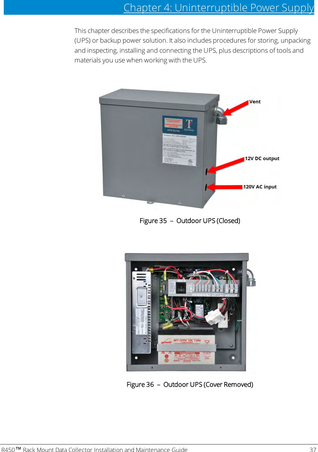 R450™Rack Mount Data Collector Installation and Maintenance Guide 37Chapter 4: Uninterruptible Power SupplyThis chapter describes the specifications for the Uninterruptible Power Supply(UPS) or backup power solution. It also includes procedures for storing, unpackingand inspecting, installing and connecting the UPS, plus descriptions of tools andmaterials you use when working with the UPS.Figure 35 – Outdoor UPS (Closed)Figure 36 – Outdoor UPS (Cover Removed)