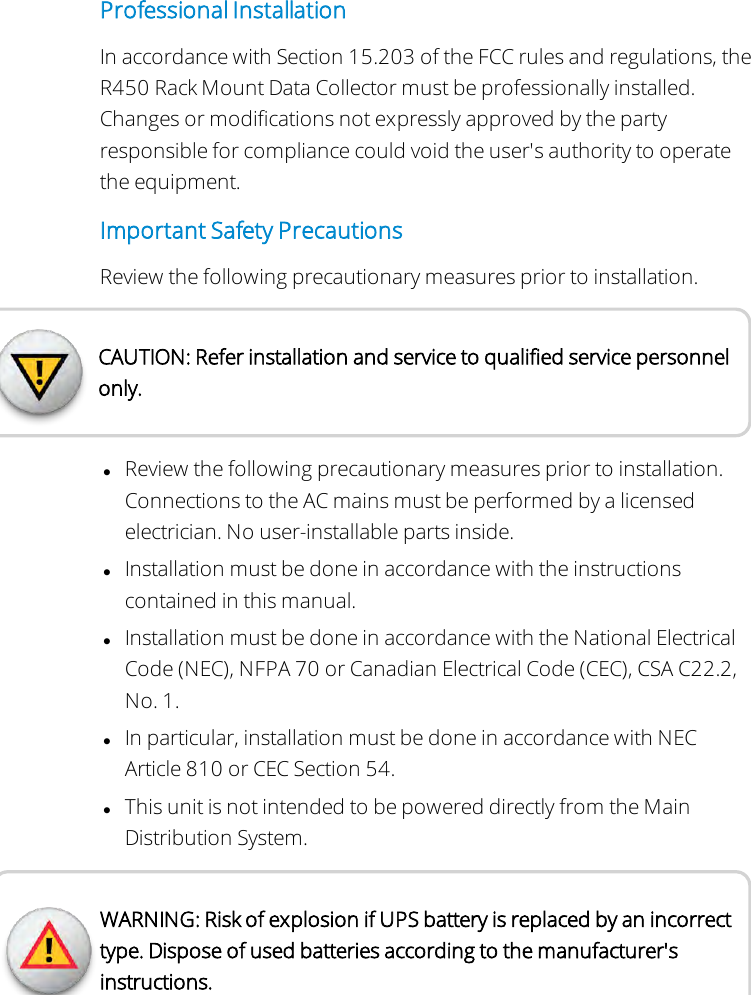 Professional InstallationIn accordance with Section 15.203 of the FCC rules and regulations, theR450 Rack Mount Data Collector must be professionally installed.Changes or modifications not expressly approved by the partyresponsible for compliance could void the user&apos;s authority to operatethe equipment.Important Safety PrecautionsReview the following precautionary measures prior to installation.CAUTION: Refer installation and service to qualified service personnelonly.lReview the following precautionary measures prior to installation.Connections to the AC mains must be performed by a licensedelectrician. No user-installable parts inside.lInstallation must be done in accordance with the instructionscontained in this manual.lInstallation must be done in accordance with the National ElectricalCode (NEC), NFPA 70 or Canadian Electrical Code (CEC), CSA C22.2,No. 1.lIn particular, installation must be done in accordance with NECArticle 810 or CEC Section 54.lThis unit is not intended to be powered directly from the MainDistribution System.WARNING: Risk of explosion if UPS battery is replaced by an incorrecttype. Dispose of used batteries according to the manufacturer&apos;sinstructions.