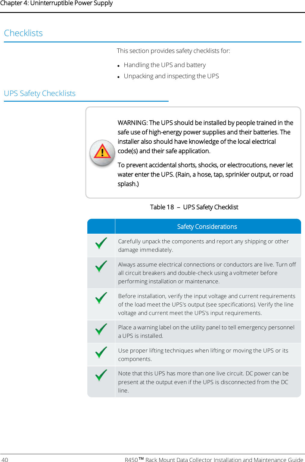 ChecklistsThis section provides safety checklists for:lHandling the UPS and batterylUnpacking and inspecting the UPSUPSSafety ChecklistsWARNING: The UPS should be installed by people trained in thesafe use of high-energy power supplies and their batteries. Theinstaller also should have knowledge of the local electricalcode(s) and their safe application.To prevent accidental shorts, shocks, or electrocutions, never letwater enter the UPS. (Rain, a hose, tap, sprinkler output, or roadsplash.)Safety ConsiderationsCarefully unpack the components and report any shipping or otherdamage immediately.Always assume electrical connections or conductors are live. Turn offall circuit breakers and double-check using a voltmeter beforeperforming installation or maintenance.Before installation, verify the input voltage and current requirementsof the load meet the UPS&apos;s output (see specifications). Verify the linevoltage and current meet the UPS&apos;s input requirements.Place a warning label on the utility panel to tell emergency personnela UPS is installed.Use proper lifting techniques when lifting or moving the UPS or itscomponents.Note that this UPS has more than one live circuit. DCpower can bepresent at the output even if the UPS is disconnected from the DCline.Table 18 – UPS Safety Checklist40 R450™Rack Mount Data Collector Installation and Maintenance GuideChapter 4: Uninterruptible Power Supply