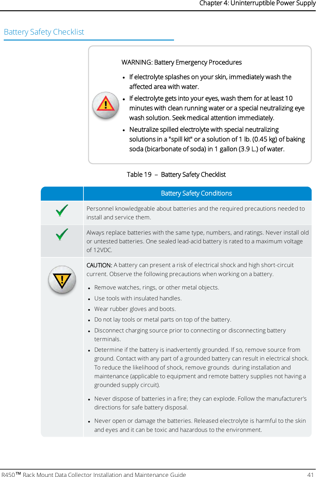 Battery Safety ChecklistWARNING: Battery Emergency ProcedureslIf electrolyte splashes on your skin, immediately wash theaffected area with water.lIf electrolyte gets into your eyes, wash them for at least 10minutes with clean running water or a special neutralizing eyewash solution. Seek medical attention immediately.lNeutralize spilled electrolyte with special neutralizingsolutions in a &quot;spill kit&quot; or a solution of 1 lb. (0.45 kg) of bakingsoda (bicarbonate of soda) in 1 gallon (3.9 L.) of water.Battery Safety ConditionsPersonnel knowledgeable about batteries and the required precautions needed toinstall and service them.Always replace batteries with the same type, numbers, and ratings. Never install oldor untested batteries. One sealed lead-acid battery is rated to a maximum voltageof 12VDC.CAUTION: A battery can present a risk of electrical shock and high short-circuitcurrent. Observe the following precautions when working on a battery.lRemove watches, rings, or other metal objects.lUse tools with insulated handles.lWear rubber gloves and boots.lDo not lay tools or metal parts on top of the battery.lDisconnect charging source prior to connecting or disconnecting batteryterminals.lDetermine if the battery is inadvertently grounded. If so, remove source fromground.Contact with any part of a grounded battery can result in electrical shock.To reduce the likelihood of shock, remove grounds during installation andmaintenance (applicable to equipment and remote battery supplies not having agrounded supply circuit).lNever dispose of batteries in a fire; they can explode. Follow the manufacturer&apos;sdirections for safe battery disposal.lNever open or damage the batteries. Released electrolyte is harmful to the skinand eyes and it can be toxic and hazardous to the environment.Table 19 – Battery Safety ChecklistR450™Rack Mount Data Collector Installation and Maintenance Guide 41Chapter 4: Uninterruptible Power Supply