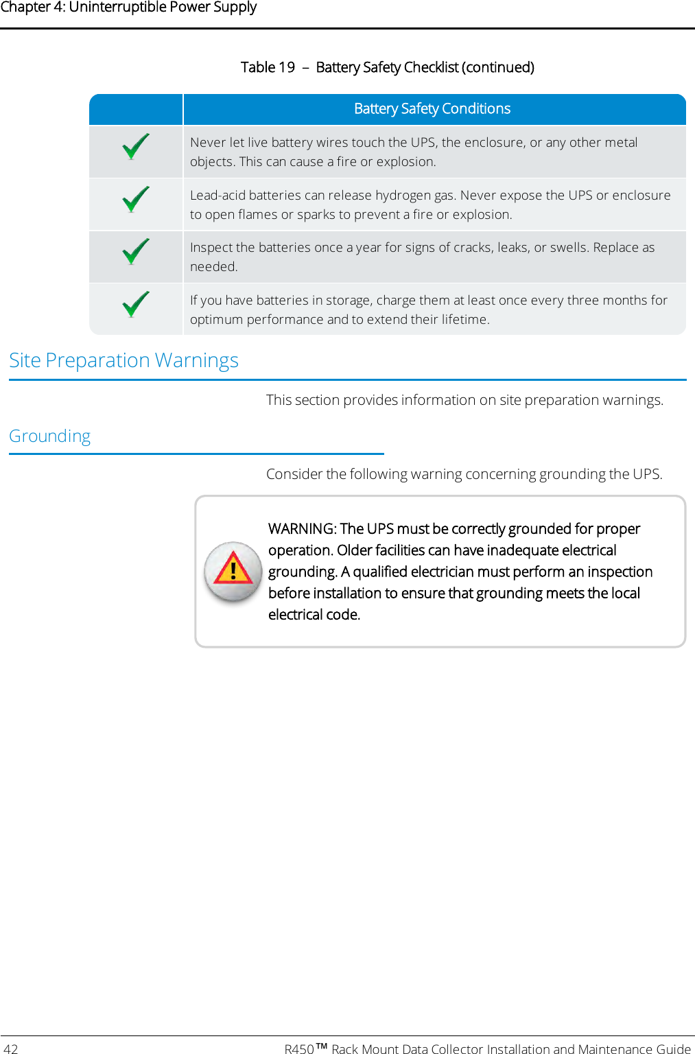 Battery Safety ConditionsNever let live battery wires touch the UPS, the enclosure, or any other metalobjects. This can cause a fire or explosion.Lead-acid batteries can release hydrogen gas. Never expose the UPS or enclosureto open flames or sparks to prevent a fire or explosion.Inspect the batteries once a year for signs of cracks, leaks, or swells. Replace asneeded.If you have batteries in storage, charge them at least once every three months foroptimum performance and to extend their lifetime.Table 19 – Battery Safety Checklist (continued)Site Preparation WarningsThis section provides information on site preparation warnings.GroundingConsider the following warning concerning grounding the UPS.WARNING: The UPS must be correctly grounded for properoperation. Older facilities can have inadequate electricalgrounding. A qualified electrician must perform an inspectionbefore installation to ensure that grounding meets the localelectrical code.42 R450™Rack Mount Data Collector Installation and Maintenance GuideChapter 4: Uninterruptible Power Supply