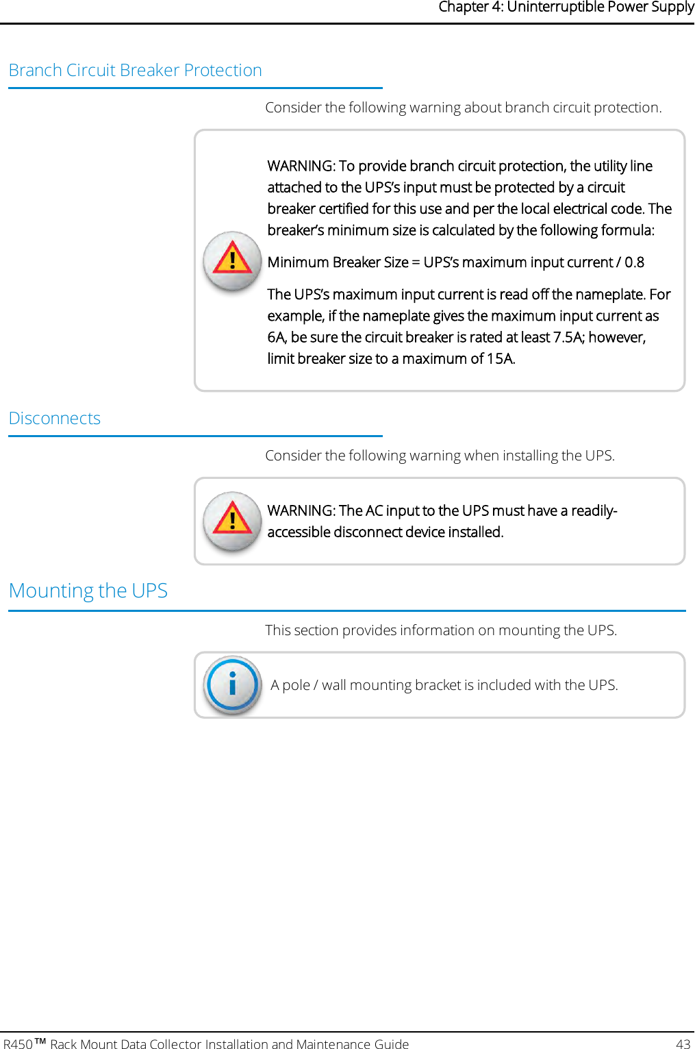 Branch Circuit Breaker ProtectionConsider the following warning about branch circuit protection.WARNING: To provide branch circuit protection, the utility lineattached to the UPS’s input must be protected by a circuitbreaker certified for this use and per the local electrical code. Thebreaker’s minimum size is calculated by the following formula:Minimum Breaker Size = UPS’s maximum input current / 0.8The UPS’s maximum input current is read off the nameplate. Forexample, if the nameplate gives the maximum input current as6A, be sure the circuit breaker is rated at least 7.5A; however,limit breaker size to a maximum of 15A.DisconnectsConsider the following warning when installing the UPS.WARNING: The AC input to the UPS must have a readily-accessible disconnect device installed.Mounting the UPSThis section provides information on mounting the UPS.A pole / wall mounting bracket is included with the UPS.R450™Rack Mount Data Collector Installation and Maintenance Guide 43Chapter 4: Uninterruptible Power Supply