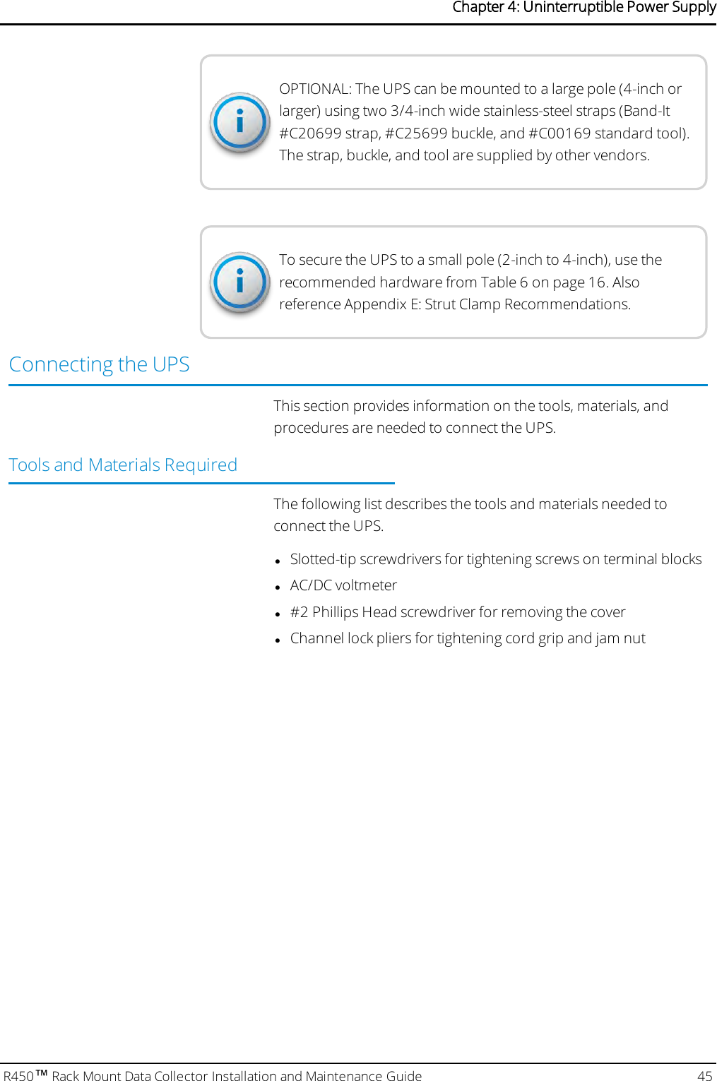 OPTIONAL: The UPS can be mounted to a large pole (4-inch orlarger) using two 3/4-inch wide stainless-steel straps (Band-It#C20699 strap, #C25699 buckle, and #C00169 standard tool).The strap, buckle, and tool are supplied by other vendors.To secure the UPS to a small pole (2-inch to 4-inch), use therecommended hardware from Table 6 on page16. Alsoreference Appendix E: Strut Clamp Recommendations.Connecting the UPSThis section provides information on the tools, materials, andprocedures are needed to connect the UPS.Tools and Materials RequiredThe following list describes the tools and materials needed toconnect the UPS.lSlotted-tip screwdrivers for tightening screws on terminal blockslAC/DC voltmeterl#2 Phillips Head screwdriver for removing the coverlChannel lock pliers for tightening cord grip and jam nutR450™Rack Mount Data Collector Installation and Maintenance Guide 45Chapter 4: Uninterruptible Power Supply