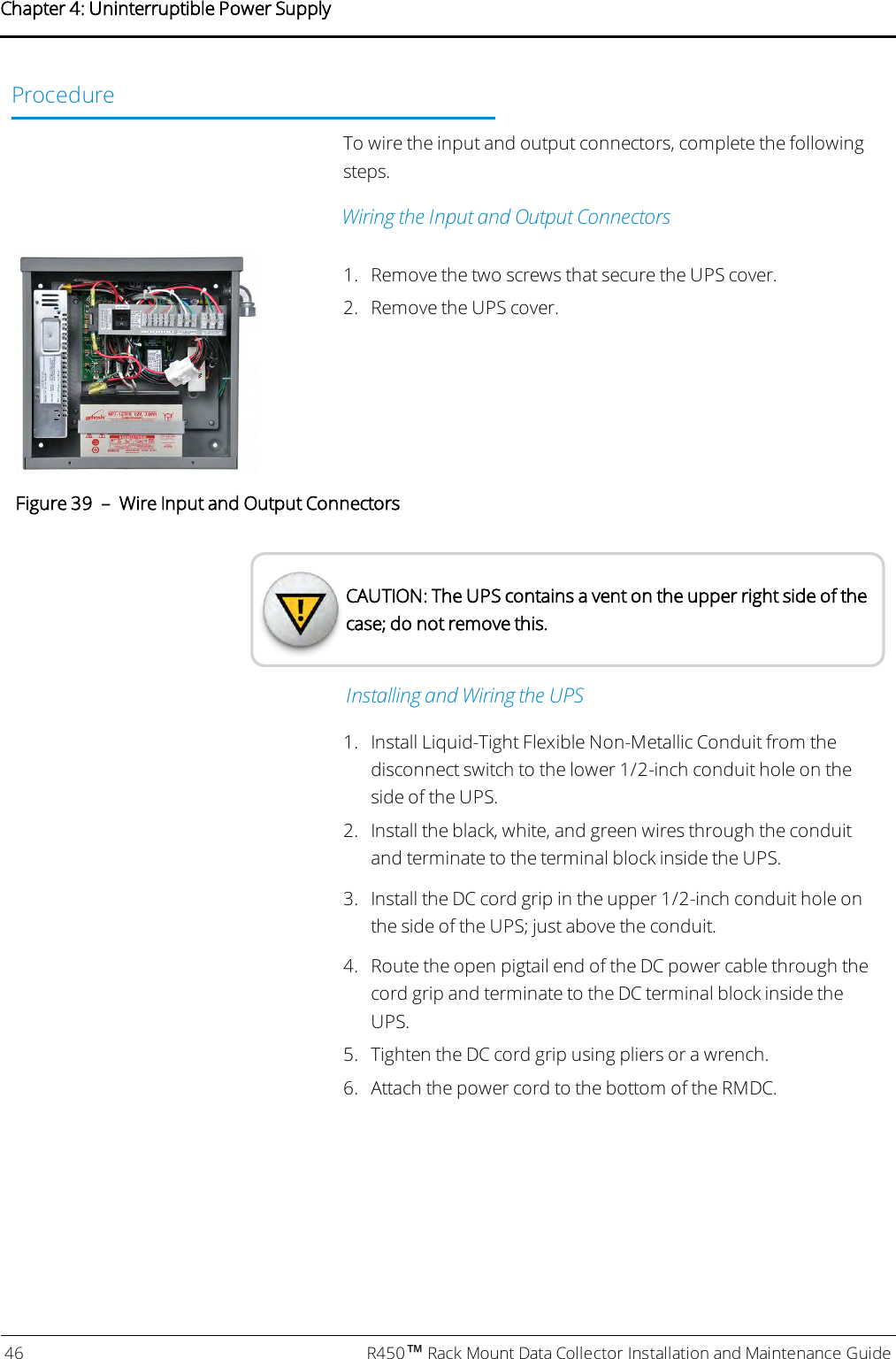 ProcedureTo wire the input and output connectors, complete the followingsteps.Wiring the Input and Output Connectors1. Remove the two screws that secure the UPS cover.2. Remove the UPS cover.Figure 39 – Wire Input and Output ConnectorsCAUTION: The UPS contains a vent on the upper right side of thecase; do not remove this.Installing and Wiring the UPS1. Install Liquid-Tight Flexible Non-Metallic Conduit from thedisconnect switch to the lower 1/2-inch conduit hole on theside of the UPS.2. Install the black, white, and green wires through the conduitand terminate to the terminal block inside the UPS.3. Install the DC cord grip in the upper 1/2-inch conduit hole onthe side of the UPS; just above the conduit.4. Route the open pigtail end of the DC power cable through thecord grip and terminate to the DC terminal block inside theUPS.5. Tighten the DC cord grip using pliers or a wrench.6. Attach the power cord to the bottom of the RMDC.46 R450™Rack Mount Data Collector Installation and Maintenance GuideChapter 4: Uninterruptible Power Supply