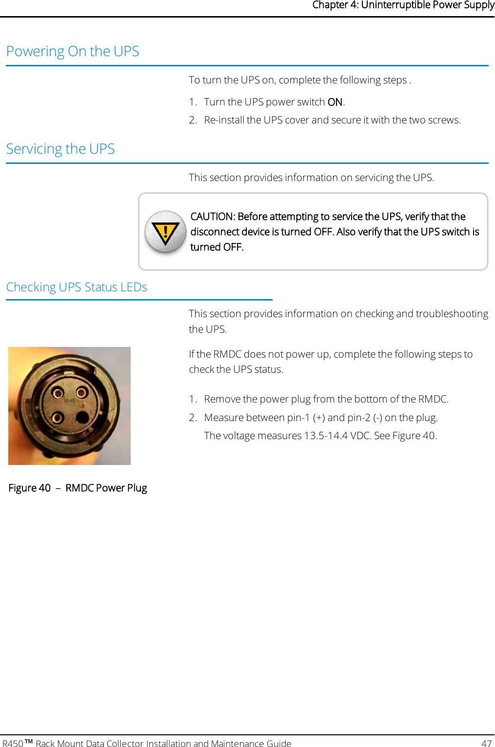 Powering On the UPSTo turn the UPS on, complete the following steps .1. Turn the UPS power switch ON.2. Re-install the UPS cover and secure it with the two screws.Servicing the UPSThis section provides information on servicing the UPS.CAUTION: Before attempting to service the UPS, verify that thedisconnect device is turned OFF. Also verify that the UPS switch isturned OFF.Checking UPS Status LEDsThis section provides information on checking and troubleshootingthe UPS.If the RMDC does not power up, complete the following steps tocheck the UPS status.1. Remove the power plug from the bottom of the RMDC.2. Measure between pin-1 (+) and pin-2 (-) on the plug.The voltage measures 13.5-14.4 VDC. See Figure 40.Figure 40 – RMDC Power PlugR450™Rack Mount Data Collector Installation and Maintenance Guide 47Chapter 4: Uninterruptible Power Supply