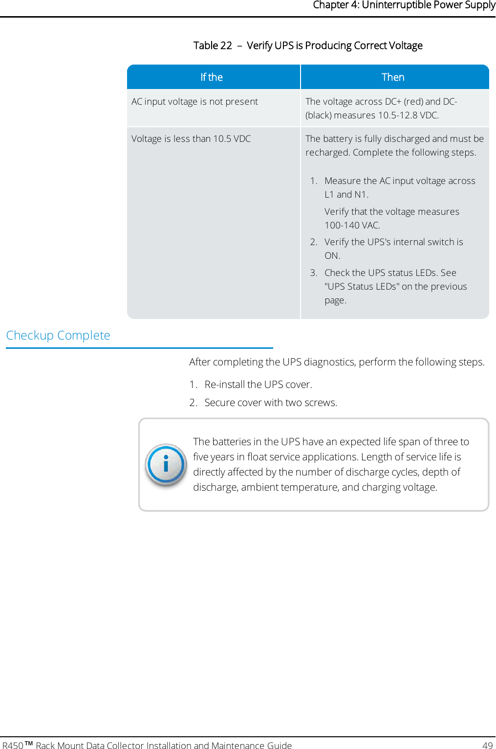 If the ThenAC input voltage is not present The voltage across DC+ (red) and DC-(black) measures 10.5-12.8 VDC.Voltage is less than 10.5 VDC The battery is fully discharged and must berecharged. Complete the following steps.1. Measure the AC input voltage acrossL1 and N1.Verify that the voltage measures100-140 VAC.2. Verify the UPS&apos;s internal switch isON.3. Check the UPS status LEDs. See&quot;UPS Status LEDs&quot; on the previouspage.Table 22 – Verify UPS is Producing Correct VoltageCheckup CompleteAfter completing the UPS diagnostics, perform the following steps.1. Re-install the UPS cover.2. Secure cover with two screws.The batteries in the UPS have an expected life span of three tofive years in float service applications. Length of service life isdirectly affected by the number of discharge cycles, depth ofdischarge, ambient temperature, and charging voltage.R450™Rack Mount Data Collector Installation and Maintenance Guide 49Chapter 4: Uninterruptible Power Supply