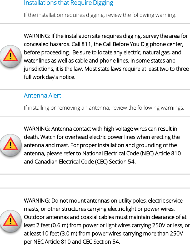 Installations that Require DiggingIf the installation requires digging, review the following warning.WARNING: If the installation site requires digging, survey the area forconcealed hazards. Call 811, the Call Before You Dig phone center,before proceeding. Be sure to locate any electric, natural gas, andwater lines as well as cable and phone lines. In some states andjurisdictions, it is the law. Most state laws require at least two to threefull work day&apos;s notice.Antenna AlertIf installing or removing an antenna, review the following warnings.WARNING: Antenna contact with high voltage wires can result indeath. Watch for overhead electric power lines when erecting theantenna and mast. For proper installation and grounding of theantenna, please refer to National Electrical Code (NEC) Article 810and Canadian Electrical Code (CEC) Section 54.WARNING: Do not mount antennas on utility poles, electric servicemasts, or other structures carrying electric light or power wires.Outdoor antennas and coaxial cables must maintain clearance of atleast 2 feet (0.6 m) from power or light wires carrying 250V or less, orat least 10 feet (3.0 m) from power wires carrying more than 250Vper NEC Article 810 and CEC Section 54.