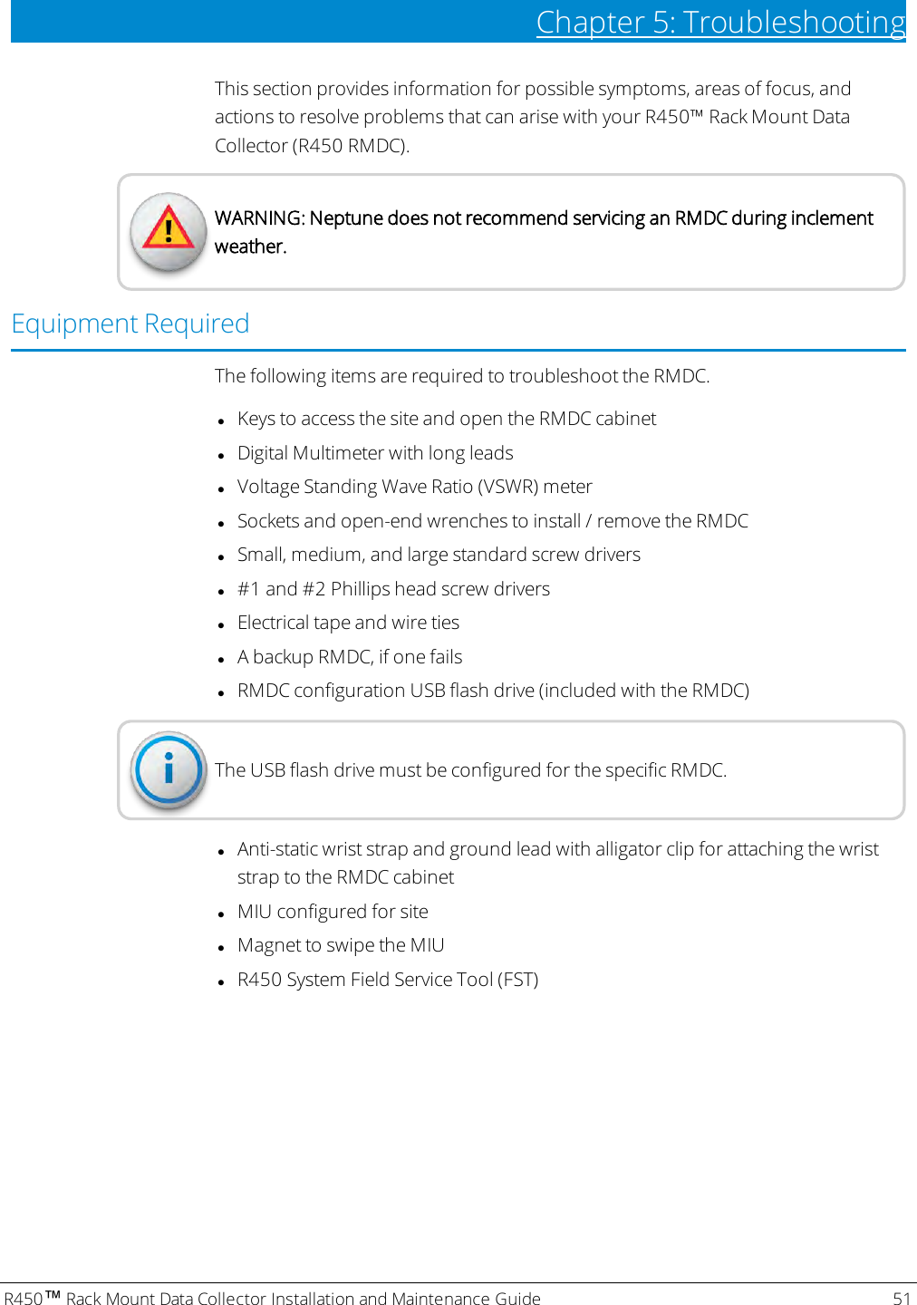 R450™Rack Mount Data Collector Installation and Maintenance Guide 51Chapter 5: TroubleshootingThis section provides information for possible symptoms, areas of focus, andactions to resolve problems that can arise with your R450™ Rack Mount DataCollector (R450 RMDC).WARNING: Neptune does not recommend servicing an RMDC during inclementweather.Equipment RequiredThe following items are required to troubleshoot the RMDC.lKeys to access the site and open the RMDC cabinetlDigital Multimeter with long leadslVoltage Standing Wave Ratio (VSWR) meterlSockets and open-end wrenches to install / remove the RMDClSmall, medium, and large standard screw driversl#1 and #2 Phillips head screw driverslElectrical tape and wire tieslA backup RMDC, if one failslRMDC configuration USB flash drive (included with the RMDC)The USB flash drive must be configured for the specific RMDC.lAnti-static wrist strap and ground lead with alligator clip for attaching the wriststrap to the RMDC cabinetlMIU configured for sitelMagnet to swipe the MIUlR450 System Field Service Tool (FST)