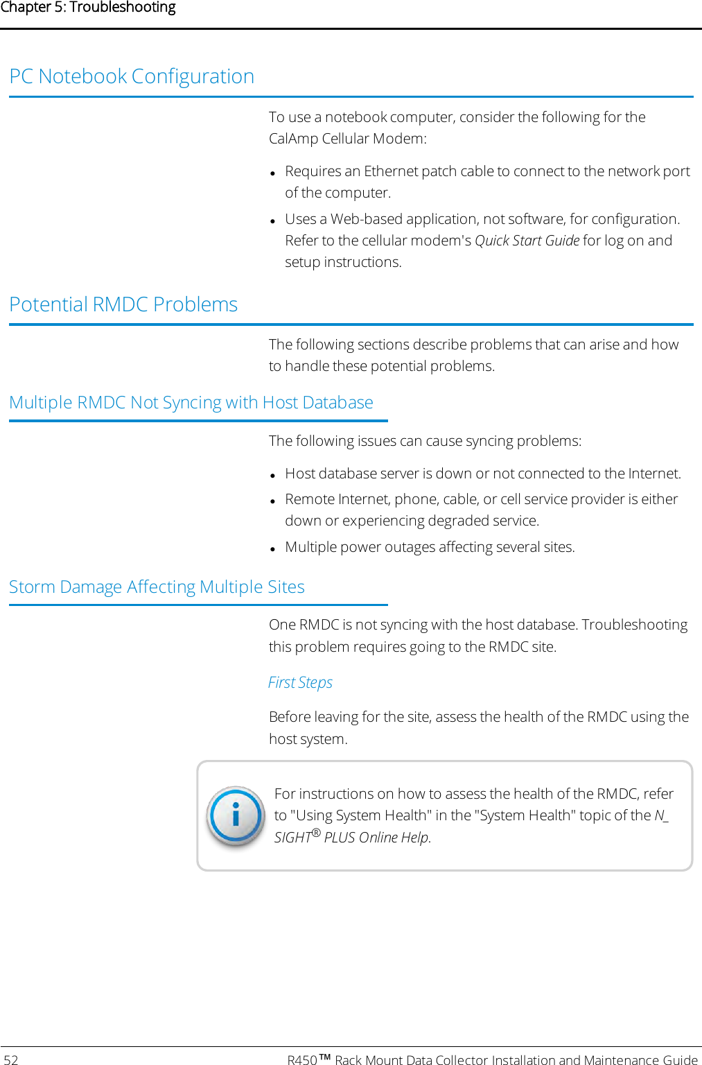 PC Notebook ConfigurationTo use a notebook computer, consider the following for theCalAmp Cellular Modem:lRequires an Ethernet patch cable to connect to the network portof the computer.lUses a Web-based application, not software, for configuration.Refer to the cellular modem&apos;s Quick Start Guide for log on andsetup instructions.Potential RMDCProblemsThe following sections describe problems that can arise and howto handle these potential problems.Multiple RMDC Not Syncing with Host DatabaseThe following issues can cause syncing problems:lHost database server is down or not connected to the Internet.lRemote Internet, phone, cable, or cell service provider is eitherdown or experiencing degraded service.lMultiple power outages affecting several sites.Storm Damage Affecting Multiple SitesOne RMDC is not syncing with the host database. Troubleshootingthis problem requires going to the RMDC site.First StepsBefore leaving for the site, assess the health of the RMDC using thehost system.For instructions on how to assess the health of the RMDC, referto &quot;Using System Health&quot; in the &quot;System Health&quot; topic of the N_SIGHT®PLUS Online Help.52 R450™Rack Mount Data Collector Installation and Maintenance GuideChapter 5: Troubleshooting