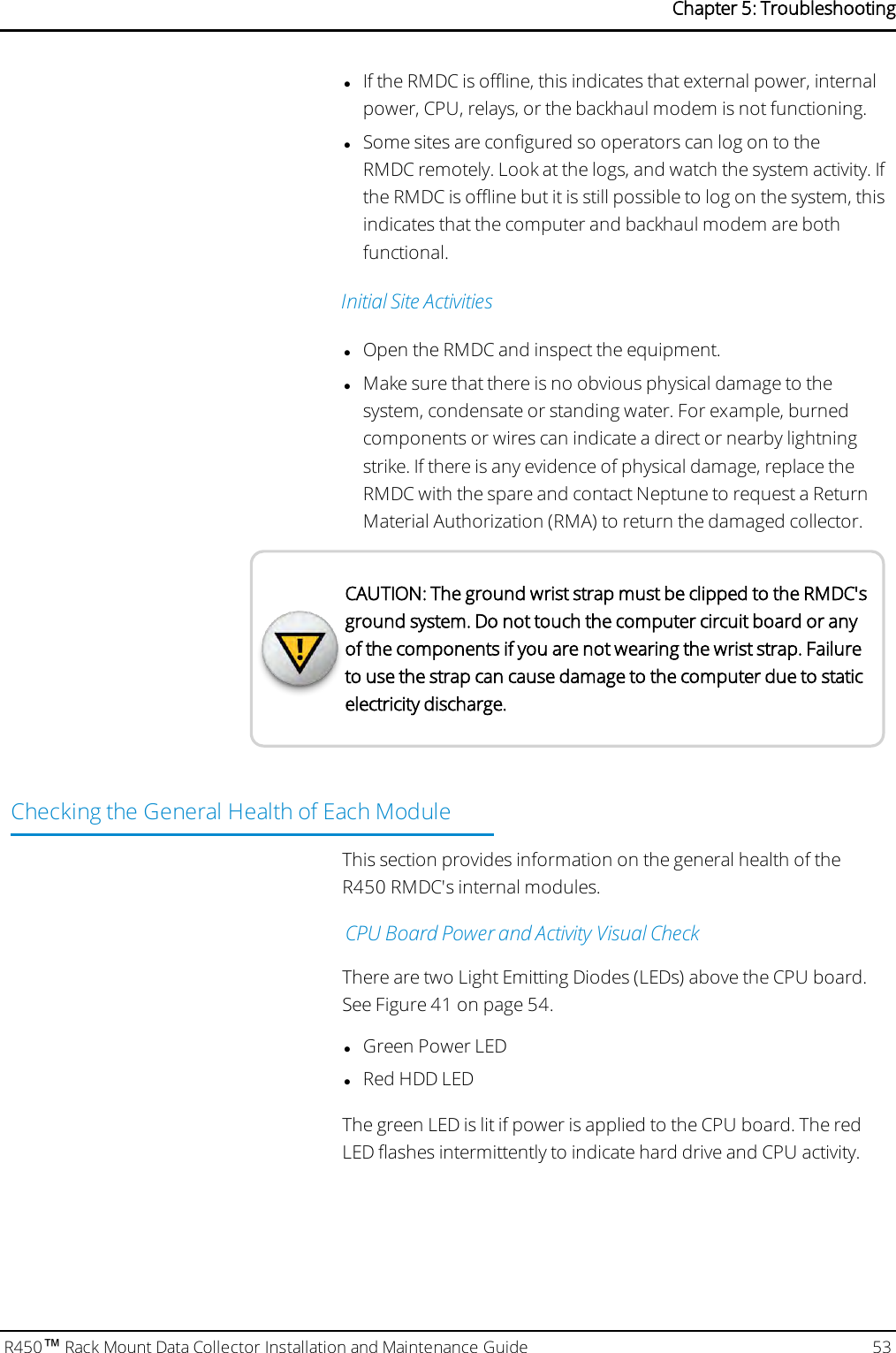 lIf the RMDC is offline, this indicates that external power, internalpower, CPU, relays, or the backhaul modem is not functioning.lSome sites are configured so operators can log on to theRMDC remotely. Look at the logs, and watch the system activity. Ifthe RMDC is offline but it is still possible to log on the system, thisindicates that the computer and backhaul modem are bothfunctional.Initial Site ActivitieslOpen the RMDC and inspect the equipment.lMake sure that there is no obvious physical damage to thesystem, condensate or standing water. For example, burnedcomponents or wires can indicate a direct or nearby lightningstrike. If there is any evidence of physical damage, replace theRMDC with the spare and contact Neptune to request a ReturnMaterial Authorization (RMA) to return the damaged collector.CAUTION: The ground wrist strap must be clipped to the RMDC&apos;sground system. Do not touch the computer circuit board or anyof the components if you are not wearing the wrist strap. Failureto use the strap can cause damage to the computer due to staticelectricity discharge.Checking the General Health of Each ModuleThis section provides information on the general health of theR450 RMDC&apos;s internal modules.CPU Board Power and Activity Visual CheckThere are two Light Emitting Diodes (LEDs) above the CPU board.See Figure 41 on page 54.lGreen Power LEDlRed HDDLEDThe green LED is lit if power is applied to the CPU board. The redLED flashes intermittently to indicate hard drive and CPU activity.R450™Rack Mount Data Collector Installation and Maintenance Guide 53Chapter 5: Troubleshooting