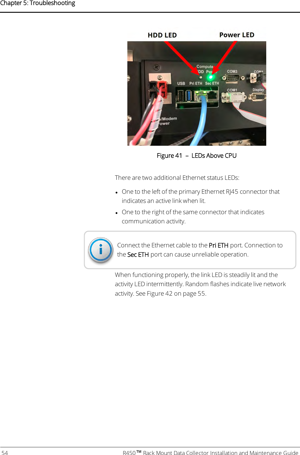 Figure 41 – LEDs Above CPUThere are two additional Ethernet status LEDs:lOne to the left of the primary Ethernet RJ45 connector thatindicates an active link when lit.lOne to the right of the same connector that indicatescommunication activity.Connect the Ethernet cable to the PriETH port. Connection tothe Sec ETH port can cause unreliable operation.When functioning properly, the link LED is steadily lit and theactivity LED intermittently. Random flashes indicate live networkactivity. See Figure 42 on page 55.54 R450™Rack Mount Data Collector Installation and Maintenance GuideChapter 5: Troubleshooting