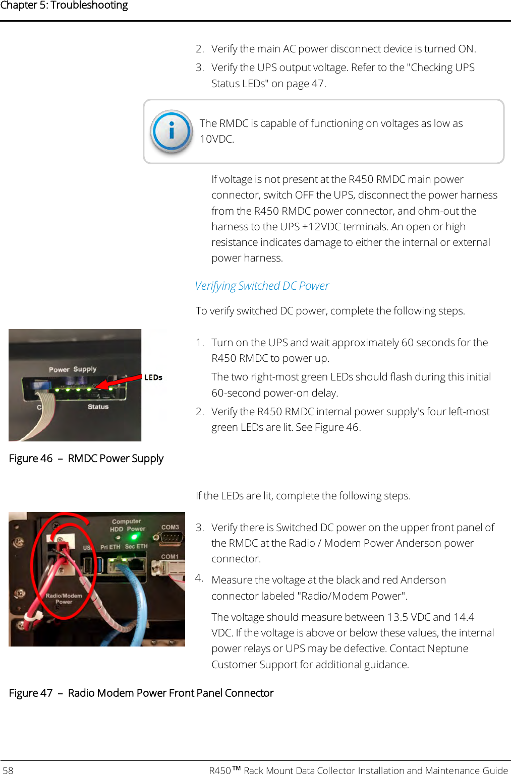 2. Verify the main AC power disconnect device is turned ON.3. Verify the UPS output voltage. Refer to the &quot;Checking UPSStatus LEDs&quot; on page47.The RMDC is capable of functioning on voltages as low as10VDC.If voltage is not present at the R450 RMDC main powerconnector, switch OFF the UPS, disconnect the power harnessfrom the R450 RMDC power connector, and ohm-out theharness to the UPS +12VDC terminals. An open or highresistance indicates damage to either the internal or externalpower harness.Verifying Switched DC PowerTo verify switched DC power, complete the following steps.1. Turn on the UPS and wait approximately 60 seconds for theR450 RMDC to power up.The two right-most green LEDs should flash during this initial60-second power-on delay.2. Verify the R450 RMDC internal power supply&apos;s four left-mostgreen LEDs are lit. See Figure 46.Figure 46 – RMDC Power SupplyIf the LEDs are lit, complete the following steps.3. Verify there is Switched DC power on the upper front panel ofthe RMDC at the Radio / Modem Power Anderson powerconnector.4. Measure the voltage at the black and red Andersonconnector labeled &quot;Radio/Modem Power&quot;.The voltage should measure between 13.5 VDC and 14.4VDC. If the voltage is above or below these values, the internalpower relays or UPS may be defective. Contact NeptuneCustomer Support for additional guidance.Figure 47 – Radio Modem Power Front Panel Connector58 R450™Rack Mount Data Collector Installation and Maintenance GuideChapter 5: Troubleshooting