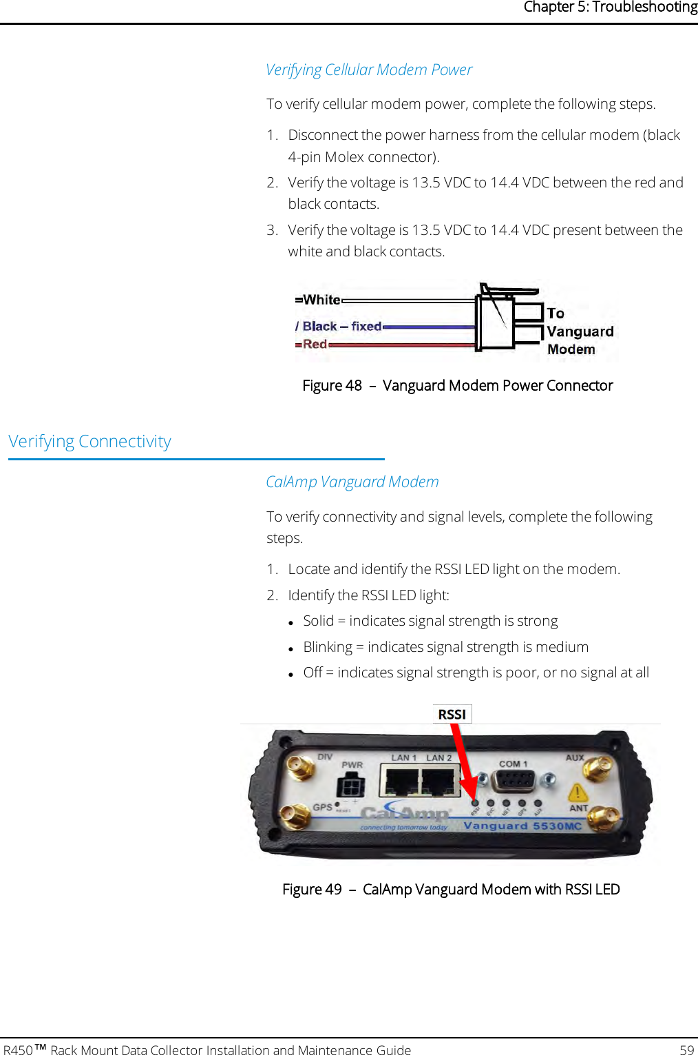 Verifying Cellular Modem PowerTo verify cellular modem power, complete the following steps.1. Disconnect the power harness from the cellular modem (black4-pin Molex connector).2. Verify the voltage is 13.5 VDC to 14.4 VDC between the red andblack contacts.3. Verify the voltage is 13.5 VDC to 14.4 VDC present between thewhite and black contacts.Figure 48 – Vanguard Modem Power ConnectorVerifying ConnectivityCalAmp Vanguard ModemTo verify connectivity and signal levels, complete the followingsteps.1. Locate and identify the RSSI LED light on the modem.2. Identify the RSSILED light:lSolid = indicates signal strength is stronglBlinking = indicates signal strength is mediumlOff = indicates signal strength is poor, or no signal at allFigure 49 – CalAmp Vanguard Modem with RSSI LEDR450™Rack Mount Data Collector Installation and Maintenance Guide 59Chapter 5: Troubleshooting