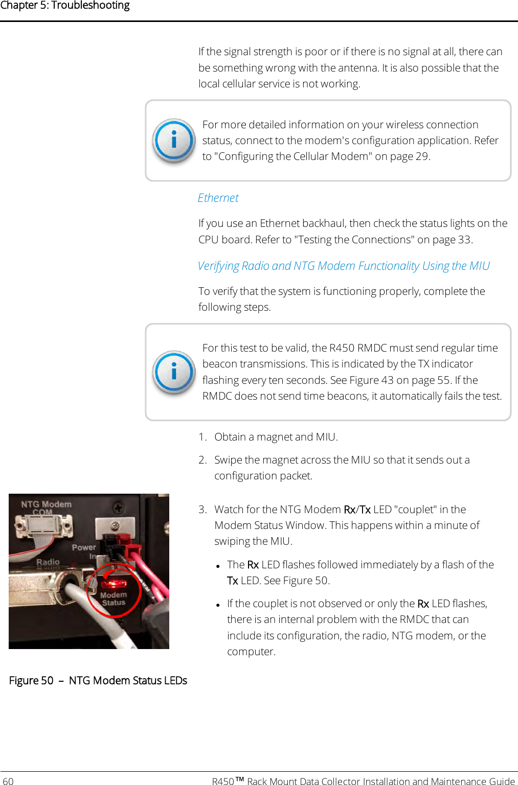 If the signal strength is poor or if there is no signal at all, there canbe something wrong with the antenna. It is also possible that thelocal cellular service is not working.For more detailed information on your wireless connectionstatus, connect to the modem&apos;s configuration application. Referto &quot;Configuring the Cellular Modem&quot; on page29.EthernetIf you use an Ethernet backhaul, then check the status lights on theCPU board. Refer to &quot;Testing the Connections&quot; on page33.Verifying Radio and NTGModem Functionality Using the MIUTo verify that the system is functioning properly, complete thefollowing steps.For this test to be valid, the R450 RMDC must send regular timebeacon transmissions. This is indicated by the TX indicatorflashing every ten seconds. See Figure 43 on page 55. If theRMDCdoes not send time beacons, it automatically fails the test.1. Obtain a magnet and MIU.2. Swipe the magnet across the MIU so that it sends out aconfiguration packet.3. Watch for the NTG Modem Rx/Tx LED &quot;couplet&quot; in theModem Status Window. This happens within a minute ofswiping the MIU.lThe Rx LED flashes followed immediately by a flash of theTx LED. See Figure 50.lIf the couplet is not observed or only the Rx LED flashes,there is an internal problem with the RMDC that caninclude its configuration, the radio, NTG modem, or thecomputer.Figure 50 – NTG Modem Status LEDs60 R450™Rack Mount Data Collector Installation and Maintenance GuideChapter 5: Troubleshooting