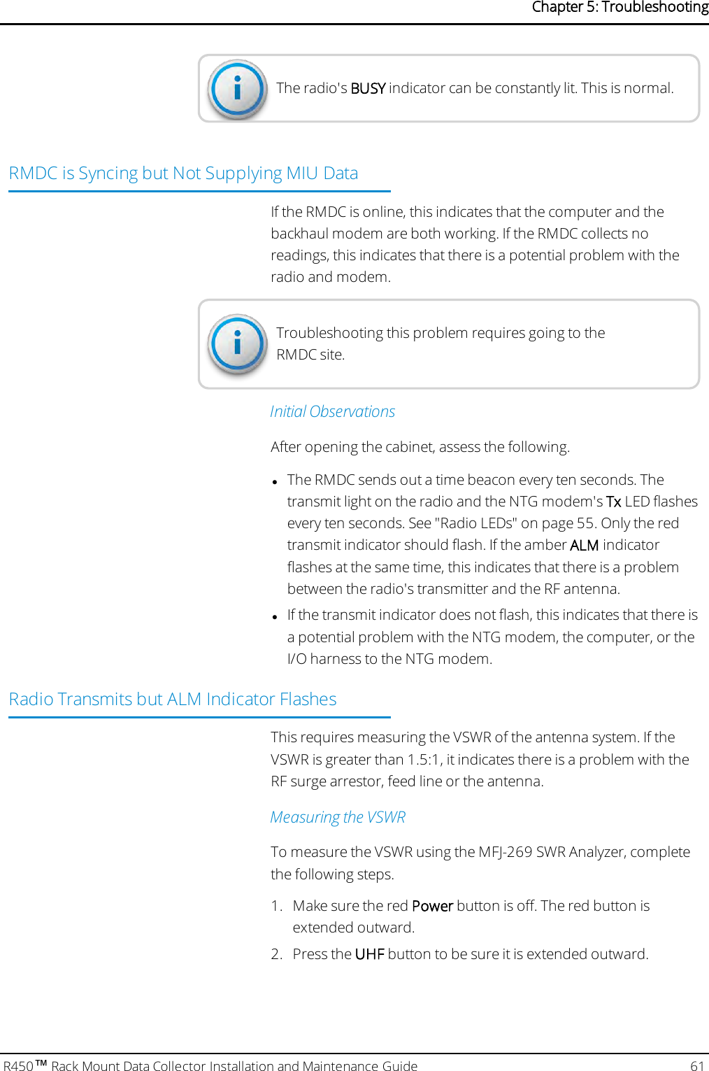 The radio&apos;s BUSY indicator can be constantly lit. This is normal.RMDC is Syncing but Not Supplying MIU DataIf the RMDC is online, this indicates that the computer and thebackhaul modem are both working. If the RMDC collects noreadings, this indicates that there is a potential problem with theradio and modem.Troubleshooting this problem requires going to theRMDC site.Initial ObservationsAfter opening the cabinet, assess the following.lThe RMDC sends out a time beacon every ten seconds. Thetransmit light on the radio and the NTGmodem&apos;s Tx LED flashesevery ten seconds. See &quot;Radio LEDs&quot; on page55. Only the redtransmit indicator should flash. If the amber ALM indicatorflashes at the same time, this indicates that there is a problembetween the radio&apos;s transmitter and the RF antenna.lIf the transmit indicator does not flash, this indicates that there isa potential problem with the NTG modem, the computer, or theI/O harness to the NTG modem.Radio Transmits but ALM Indicator FlashesThis requires measuring the VSWR of the antenna system. If theVSWR is greater than 1.5:1, it indicates there is a problem with theRFsurge arrestor, feed line or the antenna.Measuring the VSWRTo measure the VSWR using the MFJ-269 SWR Analyzer, completethe following steps.1. Make sure the red Power button is off. The red button isextended outward.2. Press the UHF button to be sure it is extended outward.R450™Rack Mount Data Collector Installation and Maintenance Guide 61Chapter 5: Troubleshooting