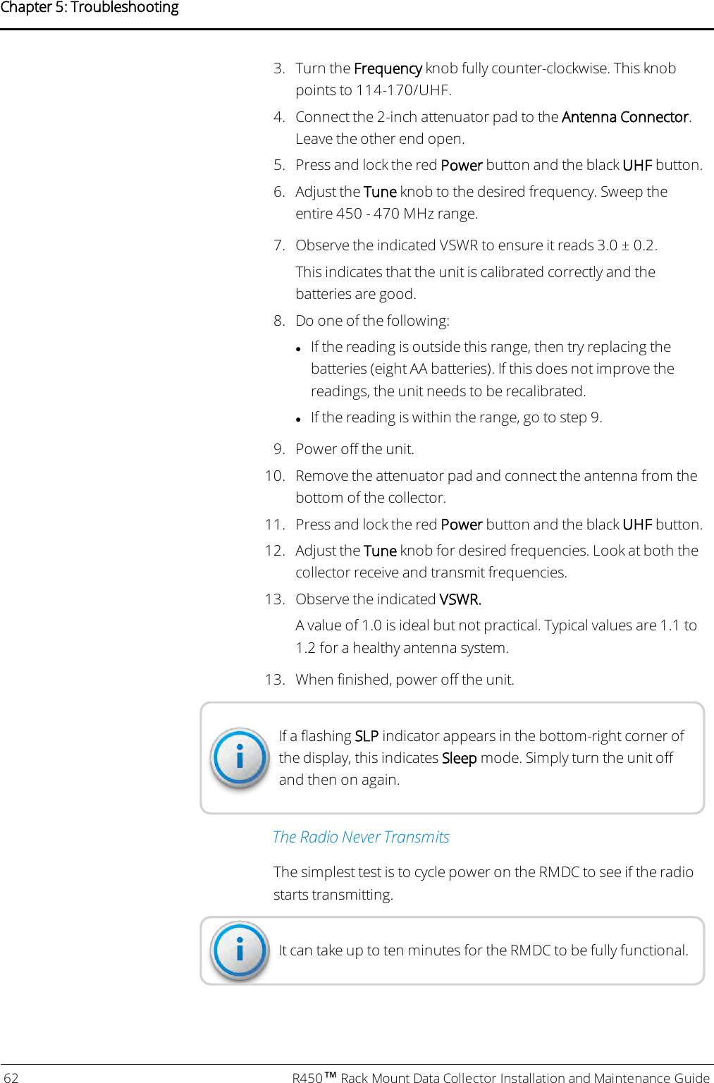 3. Turn the Frequency knob fully counter-clockwise. This knobpoints to 114-170/UHF.4. Connect the 2-inch attenuator pad to the Antenna Connector.Leave the other end open.5. Press and lock the red Power button and the black UHF button.6. Adjust the Tune knob to the desired frequency. Sweep theentire 450 - 470 MHz range.7. Observe the indicated VSWR to ensure it reads 3.0 ± 0.2.This indicates that the unit is calibrated correctly and thebatteries are good.8. Do one of the following:lIf the reading is outside this range, then try replacing thebatteries (eight AA batteries). If this does not improve thereadings, the unit needs to be recalibrated.lIf the reading is within the range, go to step 9.9. Power off the unit.10. Remove the attenuator pad and connect the antenna from thebottom of the collector.11. Press and lock the red Power button and the black UHF button.12. Adjust the Tune knob for desired frequencies. Look at both thecollector receive and transmit frequencies.13. Observe the indicated VSWR.A value of 1.0 is ideal but not practical. Typical values are 1.1 to1.2 for a healthy antenna system.13. When finished, power off the unit.If a flashing SLP indicator appears in the bottom-right corner ofthe display, this indicates Sleep mode. Simply turn the unit offand then on again.The Radio Never TransmitsThe simplest test is to cycle power on the RMDC to see if the radiostarts transmitting.It can take up to ten minutes for the RMDC to be fully functional.62 R450™Rack Mount Data Collector Installation and Maintenance GuideChapter 5: Troubleshooting