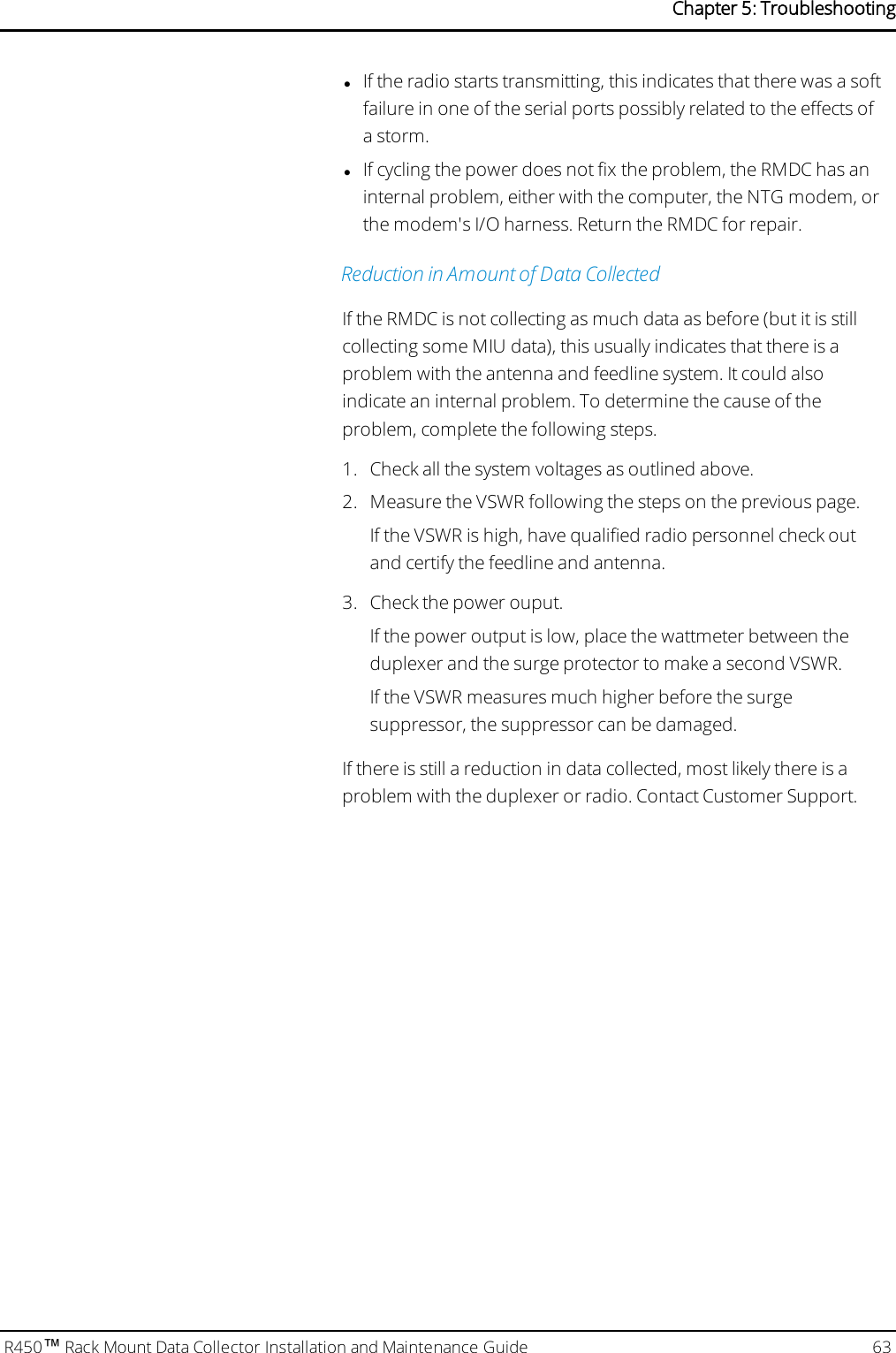 lIf the radio starts transmitting, this indicates that there was a softfailure in one of the serial ports possibly related to the effects ofa storm.lIf cycling the power does not fix the problem, the RMDC has aninternal problem, either with the computer, the NTG modem, orthe modem&apos;s I/O harness. Return the RMDC for repair.Reduction in Amount of Data CollectedIf the RMDC is not collecting as much data as before (but it is stillcollecting some MIU data), this usually indicates that there is aproblem with the antenna and feedline system. It could alsoindicate an internal problem. To determine the cause of theproblem, complete the following steps.1. Check all the system voltages as outlined above.2. Measure the VSWR following the steps on the previous page.If the VSWR is high, have qualified radio personnel check outand certify the feedline and antenna.3. Check the power ouput.If the power output is low, place the wattmeter between theduplexer and the surge protector to make a second VSWR.If the VSWR measures much higher before the surgesuppressor, the suppressor can be damaged.If there is still a reduction in data collected, most likely there is aproblem with the duplexer or radio. Contact Customer Support.R450™Rack Mount Data Collector Installation and Maintenance Guide 63Chapter 5: Troubleshooting