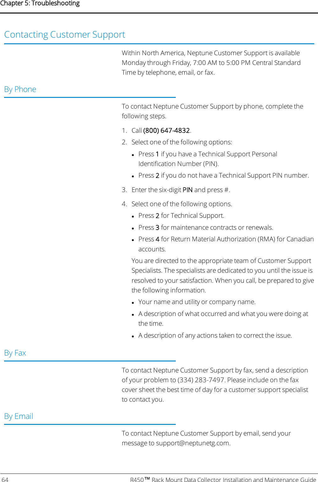 Contacting Customer SupportWithin North America, Neptune Customer Support is availableMonday through Friday, 7:00 AM to 5:00 PM Central StandardTime by telephone, email, or fax.By PhoneTo contact Neptune Customer Support by phone, complete thefollowing steps.1. Call (800) 647-4832.2. Select one of the following options:lPress 1if you have a Technical Support PersonalIdentification Number (PIN).lPress 2if you do not have a Technical Support PIN number.3. Enter the six-digit PIN and press #.4. Select one of the following options.lPress 2for Technical Support.lPress 3for maintenance contracts or renewals.lPress 4for Return Material Authorization (RMA) for Canadianaccounts.You are directed to the appropriate team of Customer SupportSpecialists. The specialists are dedicated to you until the issue isresolved to your satisfaction. When you call, be prepared to givethe following information.lYour name and utility or company name.lA description of what occurred and what you were doing atthe time.lA description of any actions taken to correct the issue.By FaxTo contact Neptune Customer Support by fax, send a descriptionof your problem to (334) 283-7497. Please include on the faxcover sheet the best time of day for a customer support specialistto contact you.By EmailTo contact Neptune Customer Support by email, send yourmessage to support@neptunetg.com.64 R450™Rack Mount Data Collector Installation and Maintenance GuideChapter 5: Troubleshooting