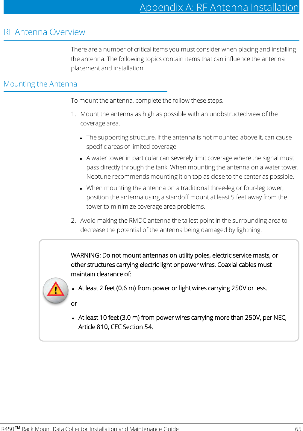 R450™Rack Mount Data Collector Installation and Maintenance Guide 65Appendix A: RF Antenna InstallationRF Antenna OverviewThere are a number of critical items you must consider when placing and installingthe antenna. The following topics contain items that can influence the antennaplacement and installation.Mounting the AntennaTo mount the antenna, complete the follow these steps.1. Mount the antenna as high as possible with an unobstructed view of thecoverage area.lThe supporting structure, if the antenna is not mounted above it, can causespecific areas of limited coverage.lA water tower in particular can severely limit coverage where the signal mustpass directly through the tank. When mounting the antenna on a water tower,Neptune recommends mounting it on top as close to the center as possible.lWhen mounting the antenna on a traditional three-leg or four-leg tower,position the antenna using a standoff mount at least 5 feet away from thetower to minimize coverage area problems.2. Avoid making the RMDC antenna the tallest point in the surrounding area todecrease the potential of the antenna being damaged by lightning.WARNING: Do not mount antennas on utility poles, electric service masts, orother structures carrying electric light or power wires. Coaxial cables mustmaintain clearance of:lAt least 2 feet (0.6 m) from power or light wires carrying 250V or less.orlAt least 10 feet (3.0 m) from power wires carrying more than 250V, per NEC,Article 810, CEC Section 54.