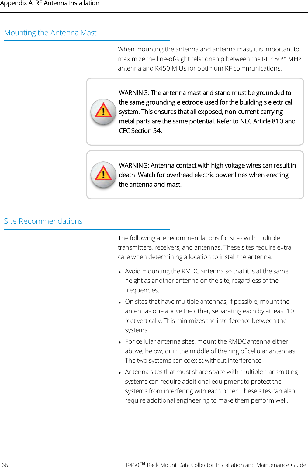 Mounting the Antenna MastWhen mounting the antenna and antenna mast, it is important tomaximize the line-of-sight relationship between the RF 450™ MHzantenna and R450 MIUs for optimum RF communications.WARNING: The antenna mast and stand must be grounded tothe same grounding electrode used for the building&apos;s electricalsystem. This ensures that all exposed, non-current-carryingmetal parts are the same potential. Refer to NEC Article 810 andCEC Section 54.WARNING: Antenna contact with high voltage wires can result indeath. Watch for overhead electric power lines when erectingthe antenna and mast.Site RecommendationsThe following are recommendations for sites with multipletransmitters, receivers, and antennas. These sites require extracare when determining a location to install the antenna.lAvoid mounting the RMDC antenna so that it is at the sameheight as another antenna on the site, regardless of thefrequencies.lOn sites that have multiple antennas, if possible, mount theantennas one above the other, separating each by at least 10feet vertically. This minimizes the interference between thesystems.lFor cellular antenna sites, mount the RMDC antenna eitherabove, below, or in the middle of the ring of cellular antennas.The two systems can coexist without interference.lAntenna sites that must share space with multiple transmittingsystems can require additional equipment to protect thesystems from interfering with each other. These sites can alsorequire additional engineering to make them perform well.66 R450™Rack Mount Data Collector Installation and Maintenance GuideAppendix A: RF Antenna Installation