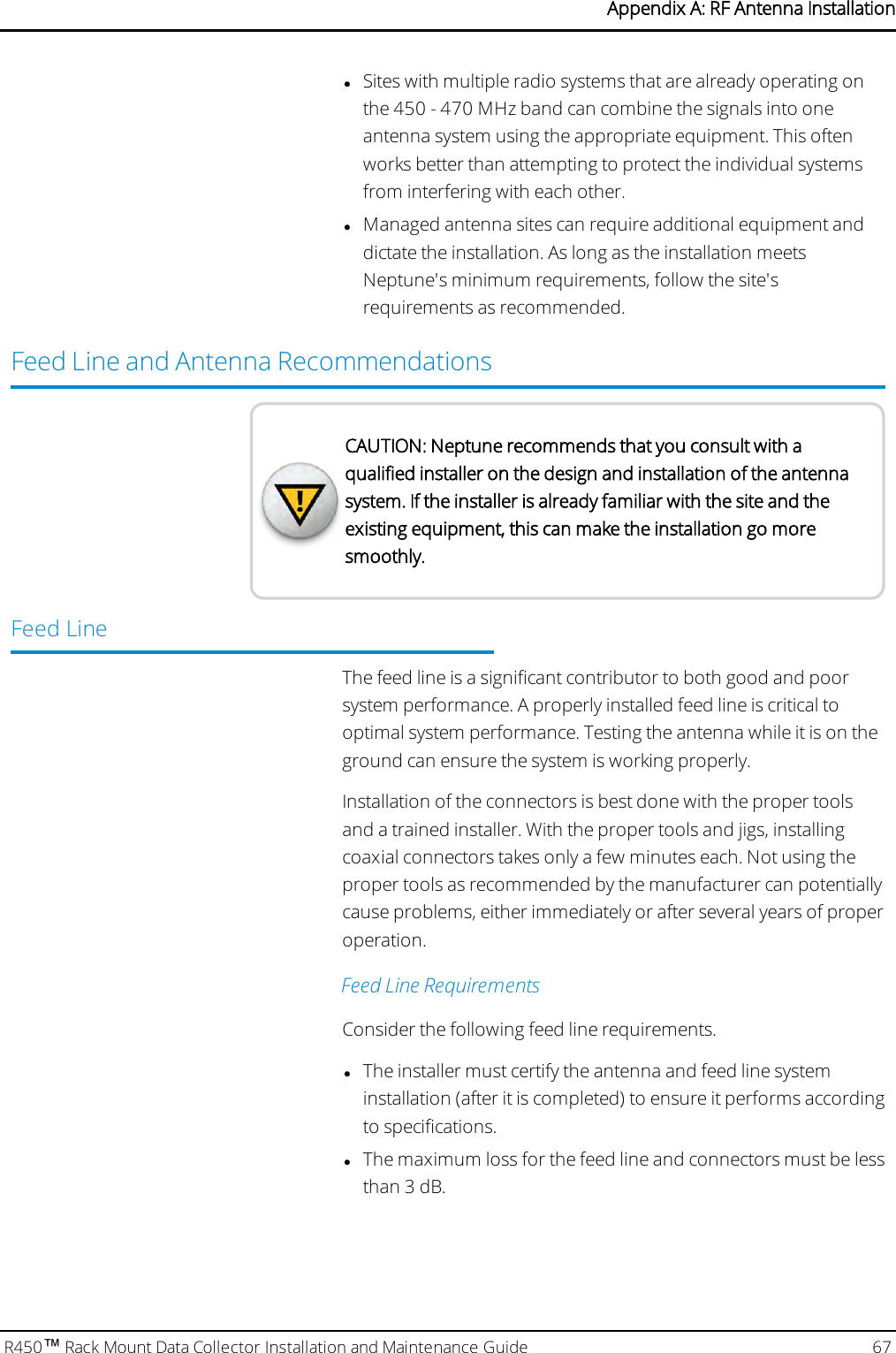 lSites with multiple radio systems that are already operating onthe 450 - 470 MHz band can combine the signals into oneantenna system using the appropriate equipment. This oftenworks better than attempting to protect the individual systemsfrom interfering with each other.lManaged antenna sites can require additional equipment anddictate the installation. As long as the installation meetsNeptune&apos;s minimum requirements, follow the site&apos;srequirements as recommended.Feed Line and Antenna RecommendationsCAUTION: Neptune recommends that you consult with aqualified installer on the design and installation of the antennasystem. If the installer is already familiar with the site and theexisting equipment, this can make the installation go moresmoothly.Feed LineThe feed line is a significant contributor to both good and poorsystem performance. A properly installed feed line is critical tooptimal system performance. Testing the antenna while it is on theground can ensure the system is working properly.Installation of the connectors is best done with the proper toolsand a trained installer. With the proper tools and jigs, installingcoaxial connectors takes only a few minutes each. Not using theproper tools as recommended by the manufacturer can potentiallycause problems, either immediately or after several years of properoperation.Feed Line RequirementsConsider the following feed line requirements.lThe installer must certify the antenna and feed line systeminstallation (after it is completed) to ensure it performs accordingto specifications.lThe maximum loss for the feed line and connectors must be lessthan 3 dB.R450™Rack Mount Data Collector Installation and Maintenance Guide 67Appendix A: RF Antenna Installation