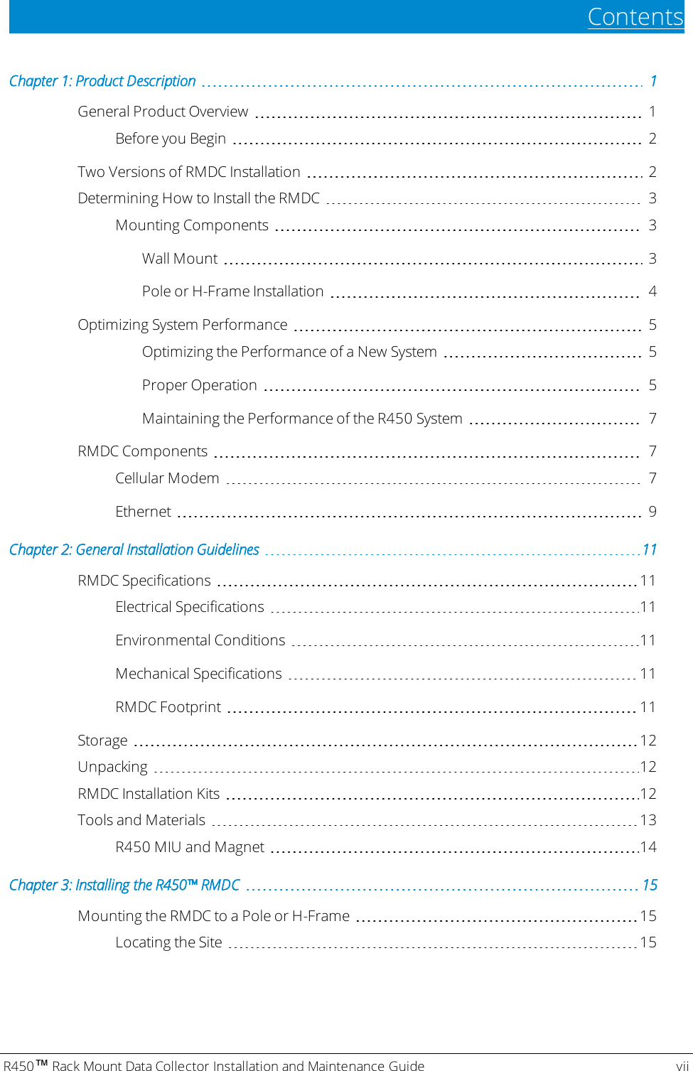 ContentsChapter 1: Product Description 1General Product Overview 1Before you Begin 2Two Versions of RMDC Installation 2Determining How to Install the RMDC 3Mounting Components 3Wall Mount 3Poleor H-Frame Installation 4Optimizing System Performance 5Optimizing the Performance of a New System 5Proper Operation 5Maintaining the Performance of the R450 System 7RMDC Components 7Cellular Modem 7Ethernet 9Chapter 2: General Installation Guidelines 11RMDC Specifications 11Electrical Specifications 11Environmental Conditions 11Mechanical Specifications 11RMDCFootprint 11Storage 12Unpacking 12RMDC Installation Kits 12Tools and Materials 13R450 MIU and Magnet 14Chapter 3: Installing theR450™RMDC 15Mounting the RMDC to a Pole or H-Frame 15Locating the Site 15R450™Rack Mount Data Collector Installation and Maintenance Guide vii