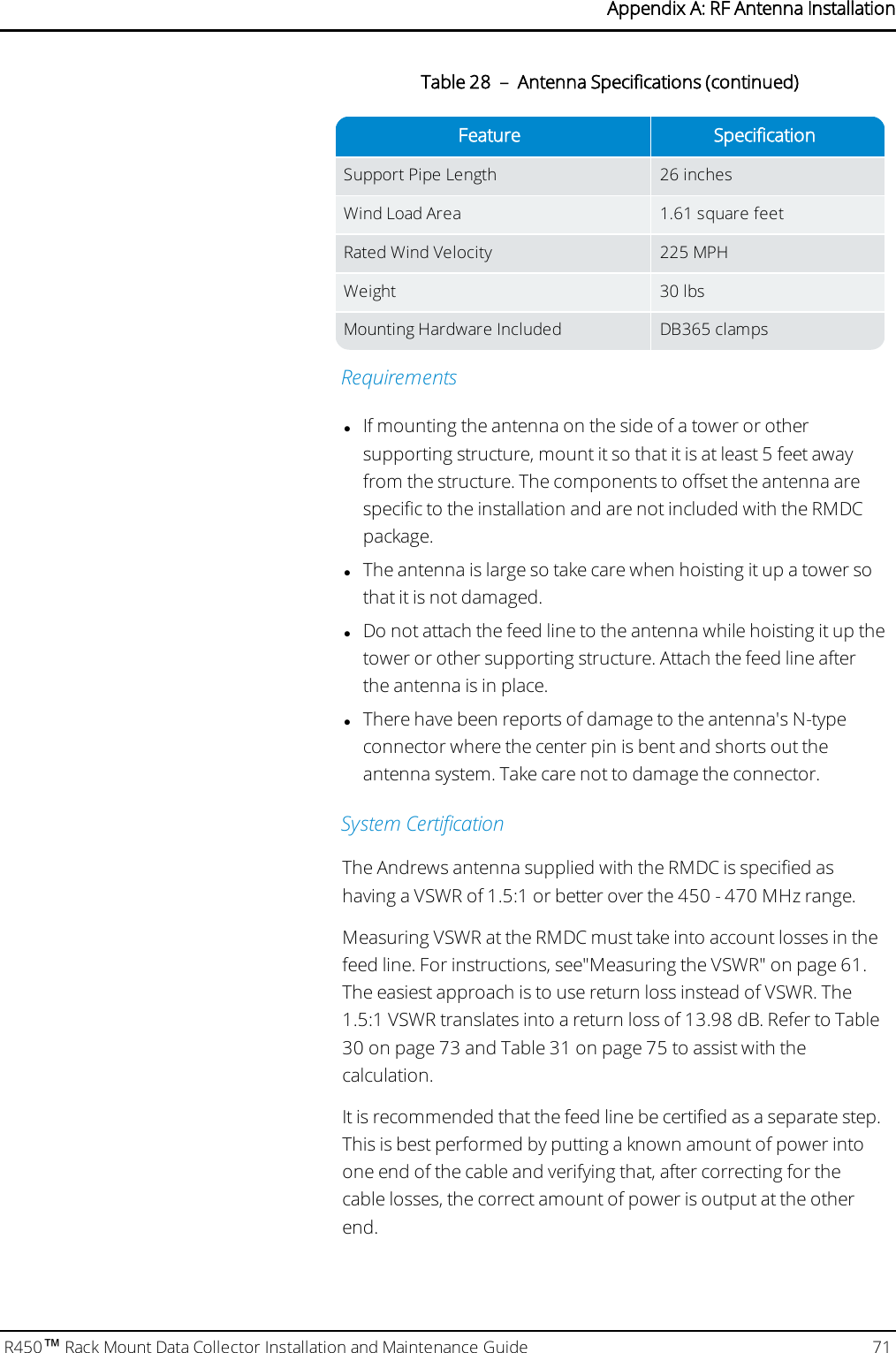 Feature SpecificationSupport Pipe Length 26 inchesWind Load Area 1.61 square feetRated Wind Velocity 225 MPHWeight 30 lbsMounting Hardware Included DB365 clampsTable 28 – Antenna Specifications (continued)RequirementslIf mounting the antenna on the side of a tower or othersupporting structure, mount it so that it is at least 5 feet awayfrom the structure. The components to offset the antenna arespecific to the installation and are not included with the RMDCpackage.lThe antenna is large so take care when hoisting it up a tower sothat it is not damaged.lDo not attach the feed line to the antenna while hoisting it up thetower or other supporting structure. Attach the feed line afterthe antenna is in place.lThere have been reports of damage to the antenna&apos;s N-typeconnector where the center pin is bent and shorts out theantenna system. Take care not to damage the connector.System CertificationThe Andrews antenna supplied with the RMDC is specified ashaving a VSWR of 1.5:1 or better over the 450 - 470 MHz range.Measuring VSWR at the RMDC must take into account losses in thefeed line. For instructions, see&quot;Measuring the VSWR&quot; on page61.The easiest approach is to use return loss instead of VSWR. The1.5:1 VSWR translates into a return loss of 13.98 dB. Refer to Table30 on page73and Table 31 on page75 to assist with thecalculation.It is recommended that the feed line be certified as a separate step.This is best performed by putting a known amount of power intoone end of the cable and verifying that, after correcting for thecable losses, the correct amount of power is output at the otherend.R450™Rack Mount Data Collector Installation and Maintenance Guide 71Appendix A: RF Antenna Installation