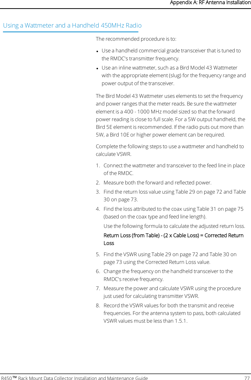 Using a Wattmeter and a Handheld 450MHz RadioThe recommended procedure is to:lUse a handheld commercial grade transceiver that is tuned tothe RMDC&apos;s transmitter frequency.lUse an inline wattmeter, such as a Bird Model 43 Wattmeterwith the appropriate element (slug) for the frequency range andpower output of the transceiver.The Bird Model 43 Wattmeter uses elements to set the frequencyand power ranges that the meter reads. Be sure the wattmeterelement is a 400 - 1000 MHz model sized so that the forwardpower reading is close to full scale. For a 5W output handheld, theBird 5E element is recommended. If the radio puts out more than5W, a Bird 10E or higher power element can be required.Complete the following steps to use a wattmeter and handheld tocalculate VSWR.1. Connect the wattmeter and transceiver to the feed line in placeof the RMDC.2. Measure both the forward and reflected power.3. Find the return loss value using Table 29 on page72 and Table30 on page73.4. Find the loss attributed to the coax using Table 31 on page75(based on the coax type and feed line length).Use the following formula to calculate the adjusted return loss.Return Loss (fromTable) - (2 x Cable Loss) = Corrected ReturnLoss5. Find the VSWR using Table 29 on page72 and Table 30 onpage73 using the Corrected Return Loss value.6. Change the frequency on the handheld transceiver to theRMDC&apos;s receive frequency.7. Measure the power and calculate VSWR using the procedurejust used for calculating transmitter VSWR.8. Record the VSWR values for both the transmit and receivefrequencies. For the antenna system to pass, both calculatedVSWR values must be less than 1.5.1.R450™Rack Mount Data Collector Installation and Maintenance Guide 77Appendix A: RF Antenna Installation