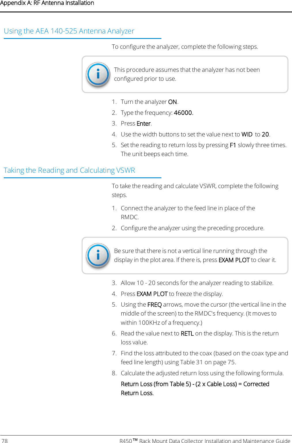 Using the AEA 140-525 Antenna AnalyzerTo configure the analyzer, complete the following steps.This procedure assumes that the analyzer has not beenconfigured prior to use.1. Turn the analyzer ON.2. Type the frequency: 46000.3. Press Enter.4. Use the width buttons to set the value next to WID to 20.5. Set the reading to return loss by pressing F1 slowly three times.The unit beeps each time.Taking the Reading and Calculating VSWRTo take the reading and calculate VSWR, complete the followingsteps.1. Connect the analyzer to the feed line in place of theRMDC.2. Configure the analyzer using the preceding procedure.Be sure that there is not a vertical line running through thedisplay in the plot area. If there is, press EXAM PLOT to clear it.3. Allow 10 - 20 seconds for the analyzer reading to stabilize.4. Press EXAM PLOT to freeze the display.5. Using the FREQ arrows, move the cursor (the vertical line in themiddle of the screen) to the RMDC&apos;s frequency. (It moves towithin 100KHz of a frequency.)6. Read the value next to RETL on the display. This is the returnloss value.7. Find the loss attributed to the coax (based on the coax type andfeed line length) using Table 31 on page75.8. Calculate the adjusted return loss using the following formula.Return Loss (from Table 5) - (2 x Cable Loss) = CorrectedReturn Loss.78 R450™Rack Mount Data Collector Installation and Maintenance GuideAppendix A: RF Antenna Installation